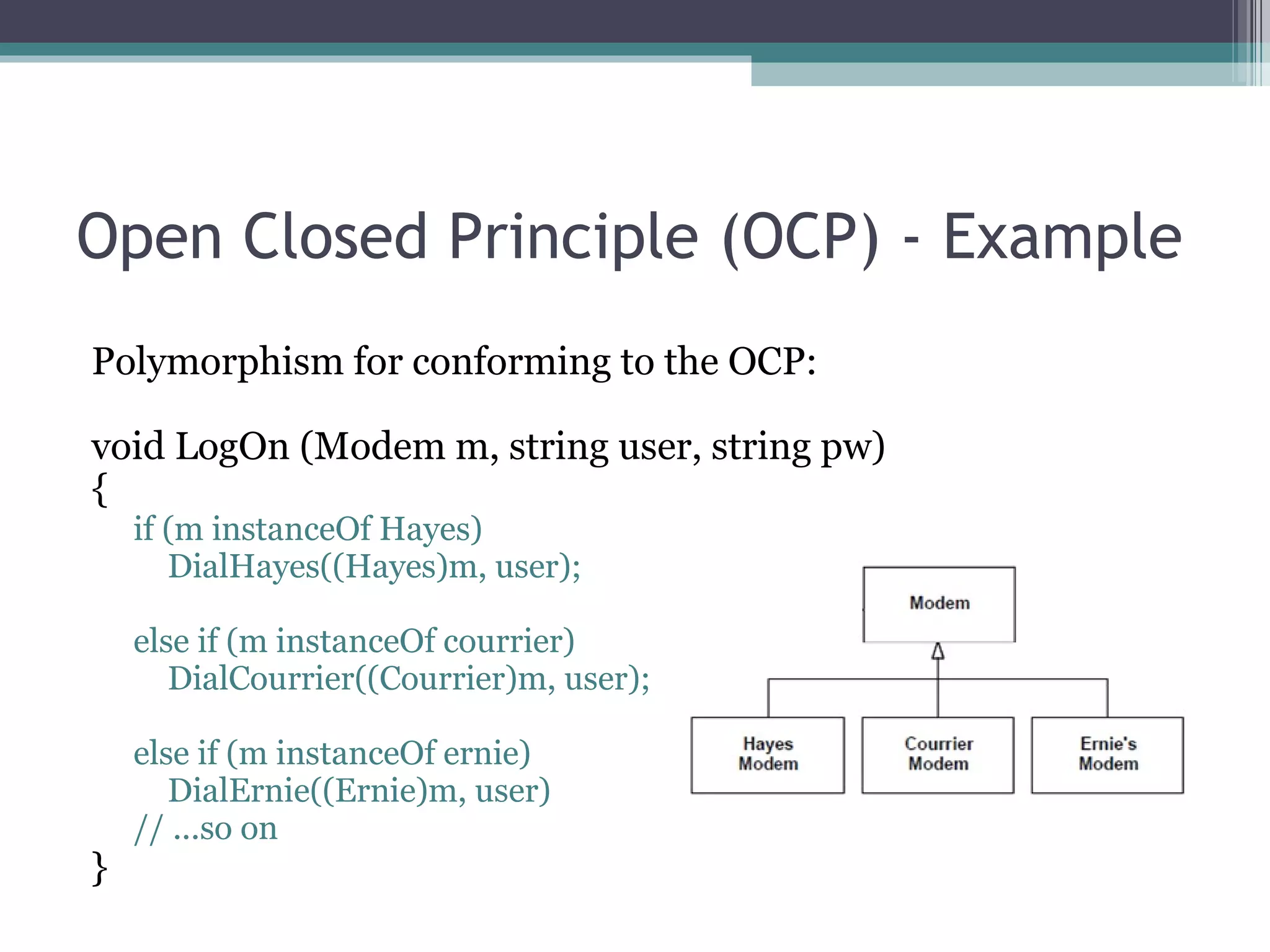 Open Closed Principle (OCP) - Example
Polymorphism for conforming to the OCP:

void LogOn (Modem m, string user, string pw)
{
    if (m instanceOf Hayes)
       DialHayes((Hayes)m, user);

    else if (m instanceOf courrier)
       DialCourrier((Courrier)m, user);

    else if (m instanceOf ernie)
       DialErnie((Ernie)m, user)
    // ...so on
}
 