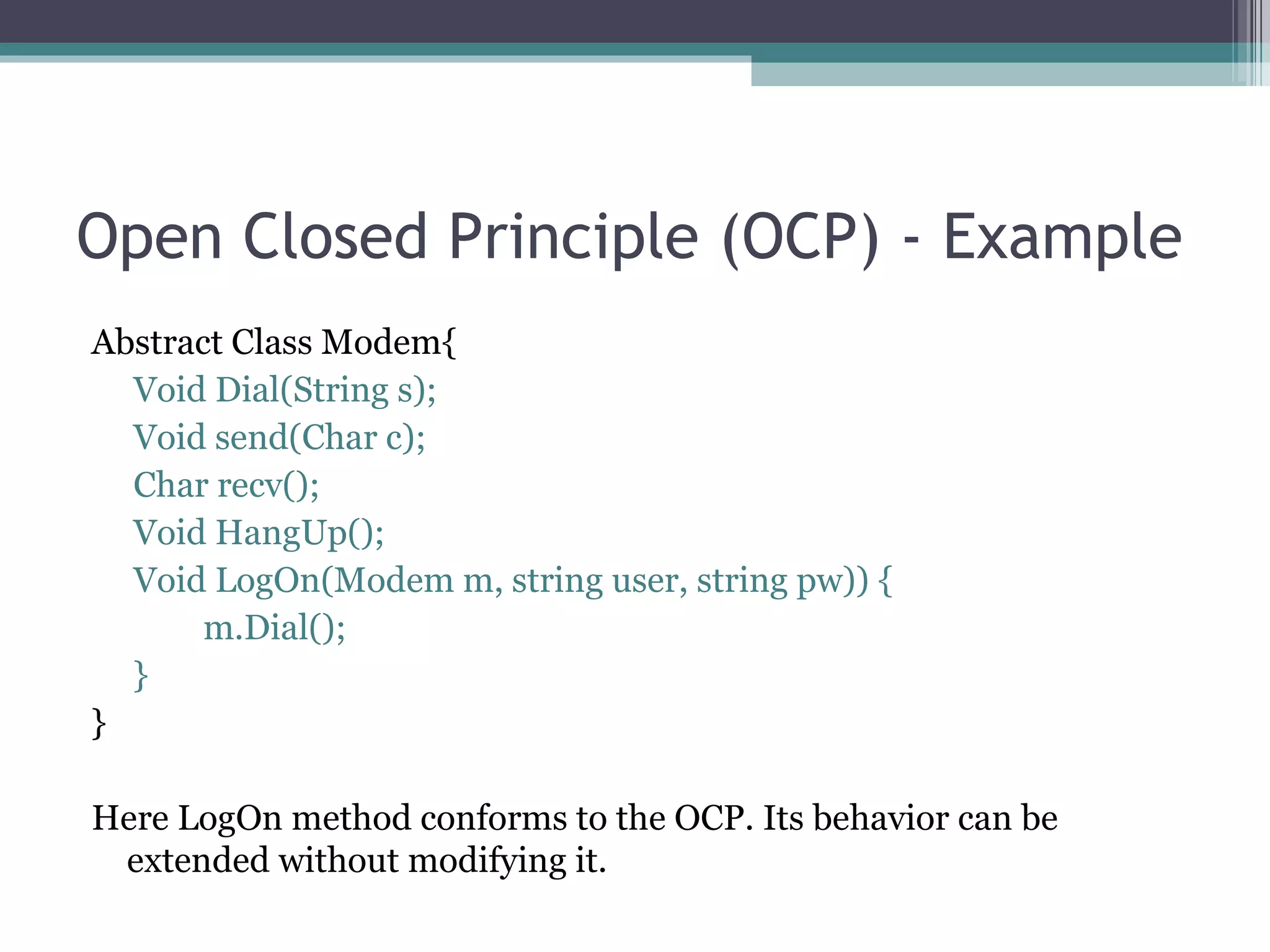 Open Closed Principle (OCP) - Example
Abstract Class Modem{
  Void Dial(String s);
  Void send(Char c);
  Char recv();
  Void HangUp();
  Void LogOn(Modem m, string user, string pw)) {
       m.Dial();
  }
}

Here LogOn method conforms to the OCP. Its behavior can be
 extended without modifying it.
 