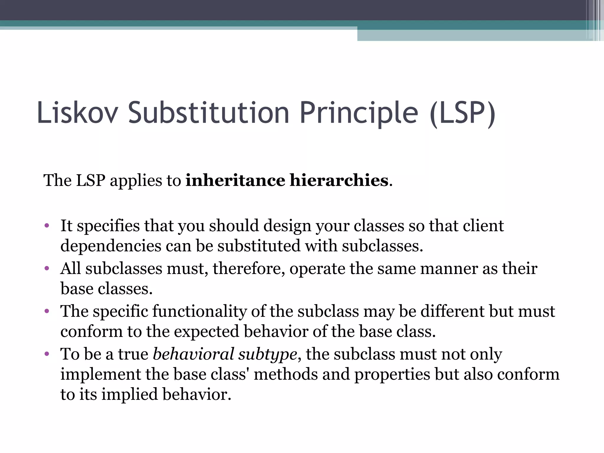 Liskov Substitution Principle (LSP)

The LSP applies to inheritance hierarchies.

• It specifies that you should design your classes so that client
  dependencies can be substituted with subclasses.
• All subclasses must, therefore, operate the same manner as their
  base classes.
• The specific functionality of the subclass may be different but must
  conform to the expected behavior of the base class.
• To be a true behavioral subtype, the subclass must not only
  implement the base class' methods and properties but also conform
  to its implied behavior.
 