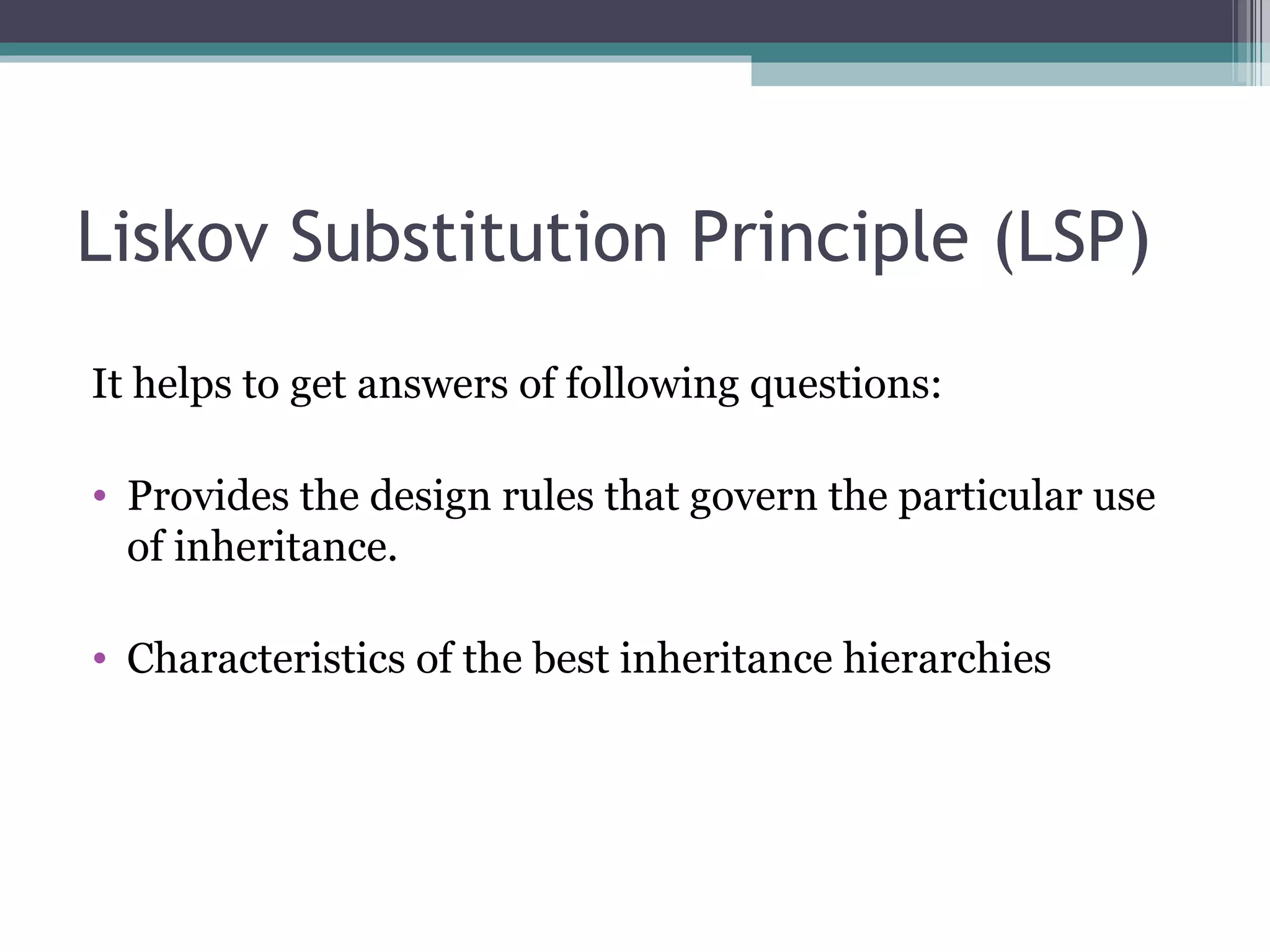 Liskov Substitution Principle (LSP)
It helps to get answers of following questions:

• Provides the design rules that govern the particular use
  of inheritance.

• Characteristics of the best inheritance hierarchies
 