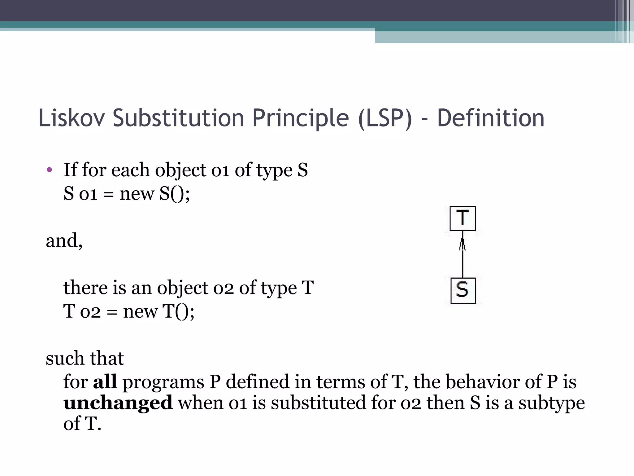 Liskov Substitution Principle (LSP) - Definition
• If for each object o1 of type S
  S o1 = new S();

and,

  there is an object o2 of type T
  T o2 = new T();

such that
  for all programs P defined in terms of T, the behavior of P is
  unchanged when o1 is substituted for o2 then S is a subtype
  of T.
 
