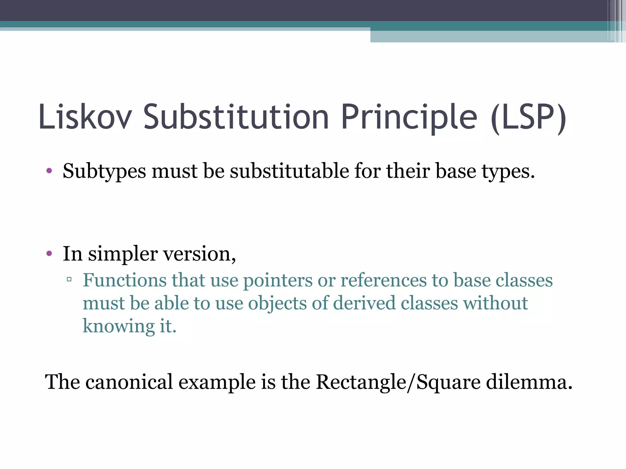 Liskov Substitution Principle (LSP)
• Subtypes must be substitutable for their base types.


• In simpler version,
  ▫ Functions that use pointers or references to base classes
    must be able to use objects of derived classes without
    knowing it.

The canonical example is the Rectangle/Square dilemma.
 