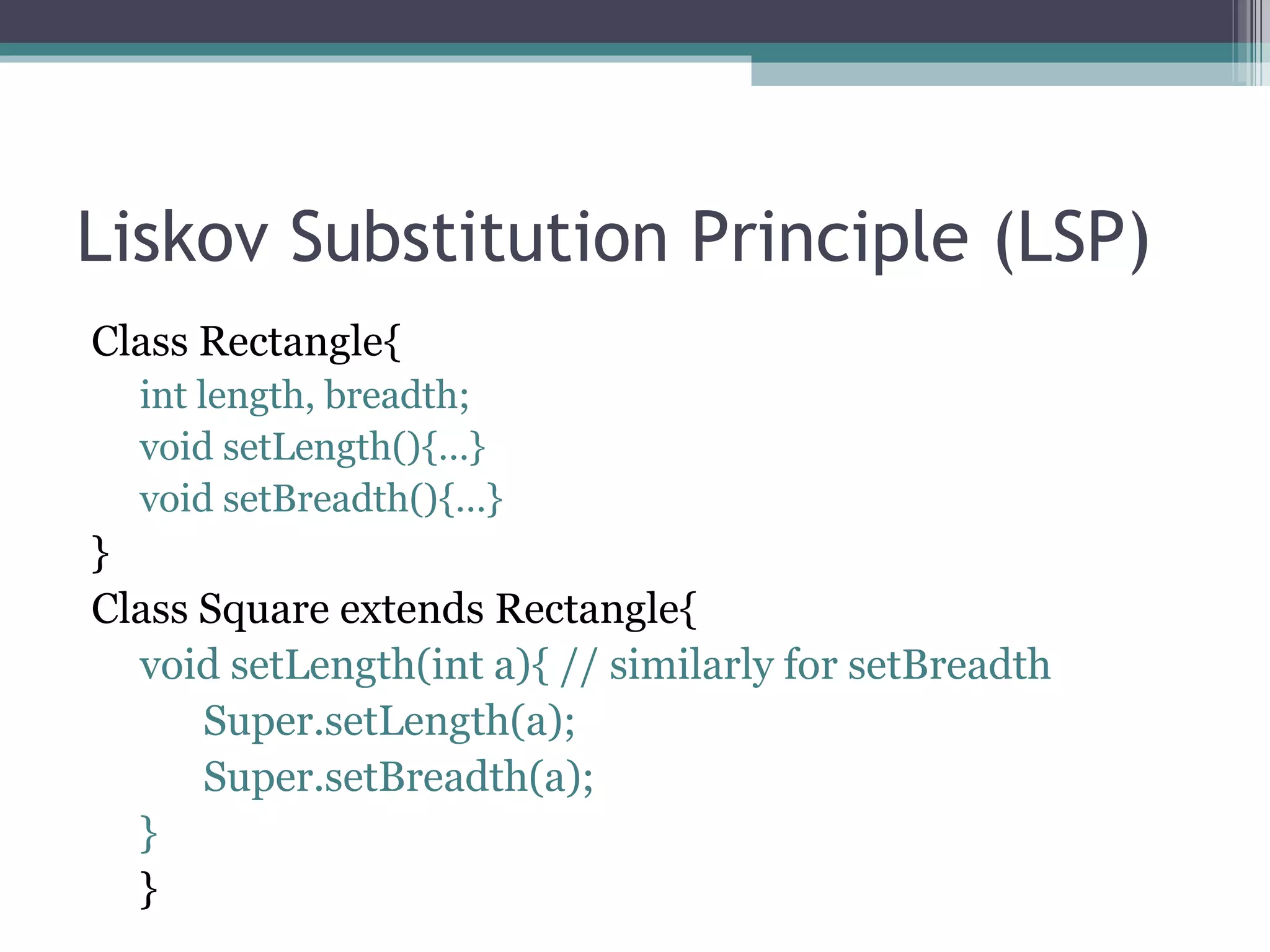 Liskov Substitution Principle (LSP)
Class Rectangle{
  int length, breadth;
  void setLength(){…}
  void setBreadth(){…}
}
Class Square extends Rectangle{
  void setLength(int a){ // similarly for setBreadth
      Super.setLength(a);
      Super.setBreadth(a);
  }
  }
 