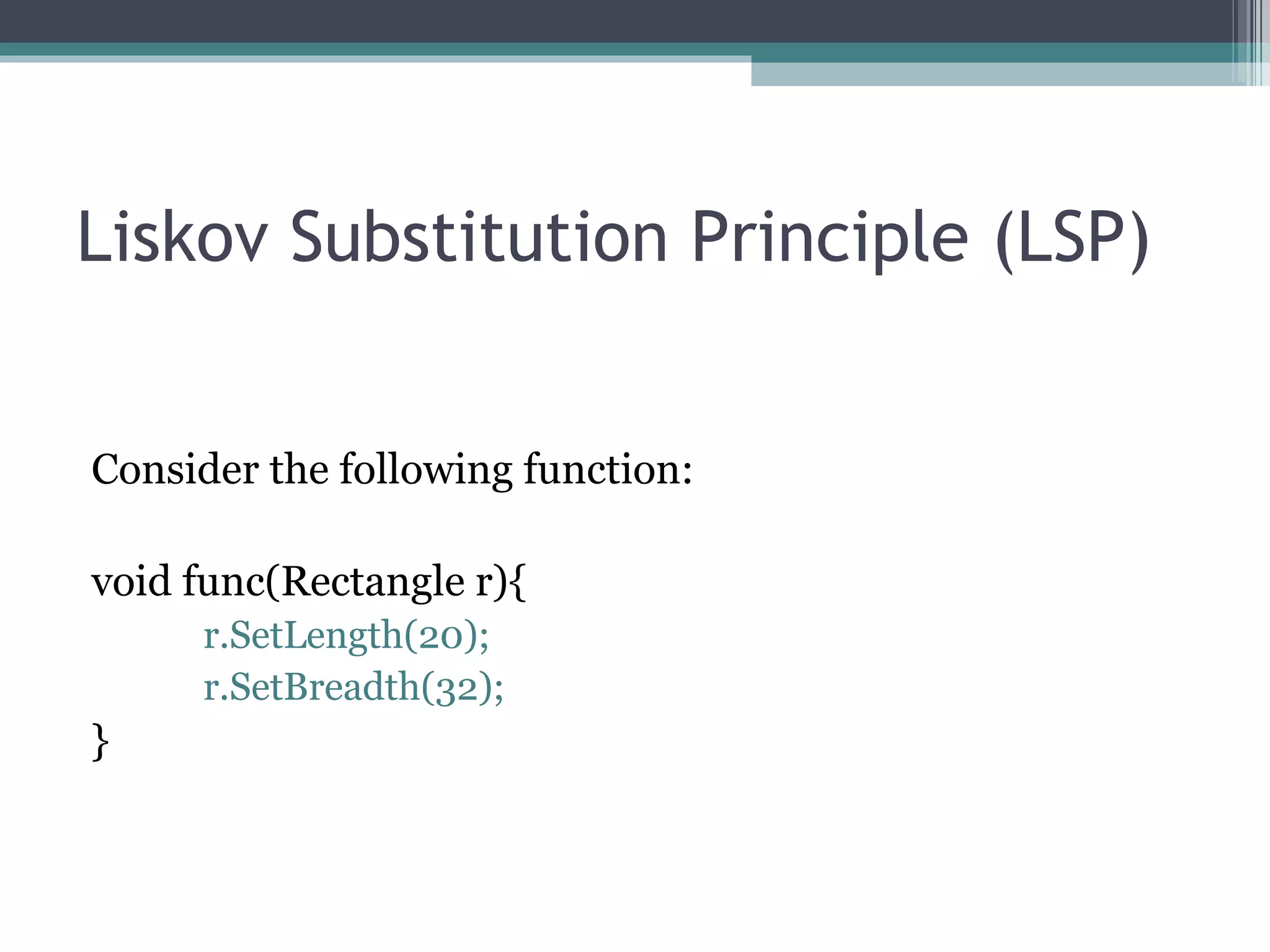 Liskov Substitution Principle (LSP)


Consider the following function:

void func(Rectangle r){
     r.SetLength(20);
     r.SetBreadth(32);
}
 