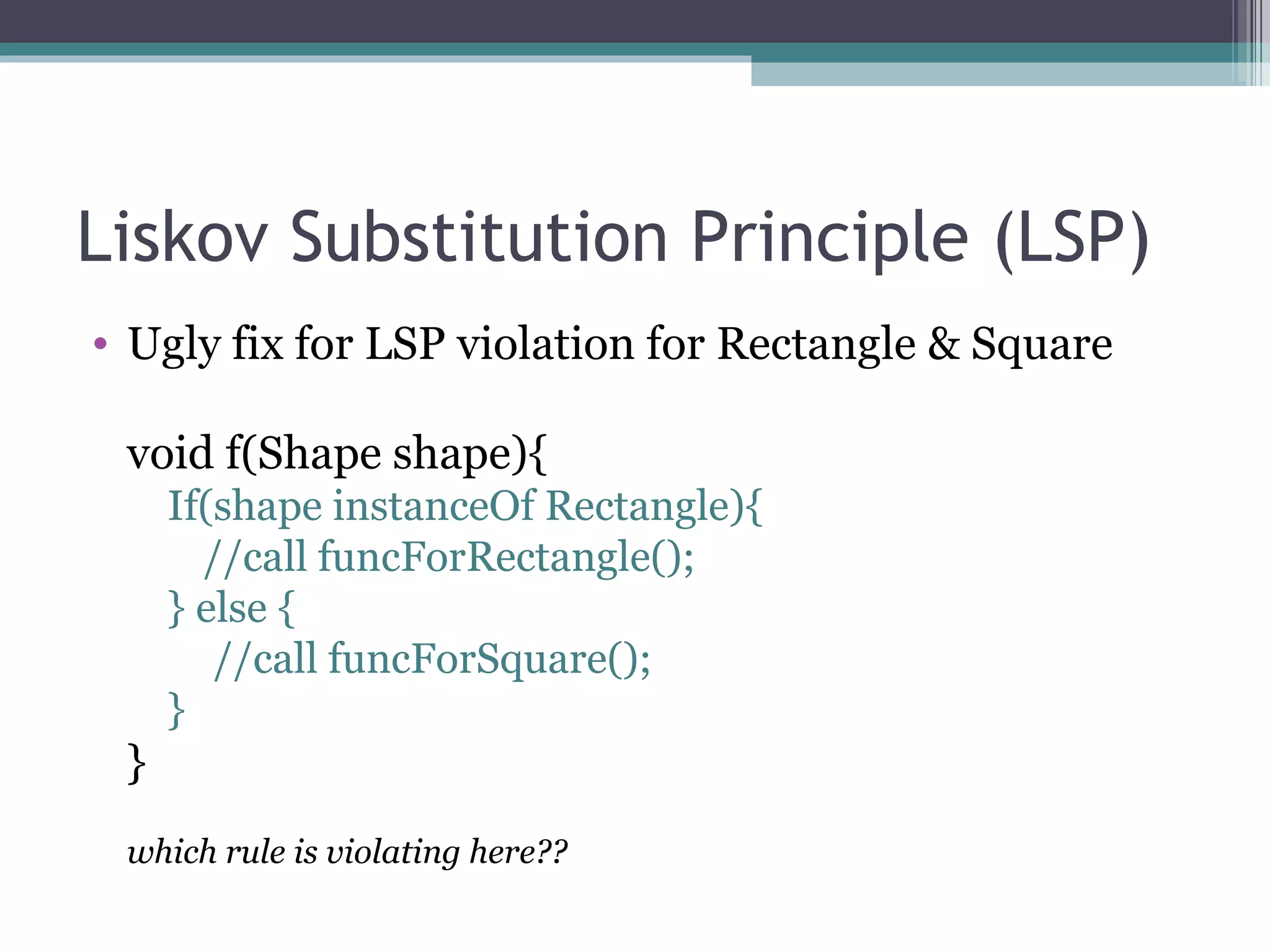 Liskov Substitution Principle (LSP)
• Ugly fix for LSP violation for Rectangle & Square

 void f(Shape shape){
     If(shape instanceOf Rectangle){
       //call funcForRectangle();
     } else {
        //call funcForSquare();
     }
 }
 which rule is violating here??
 