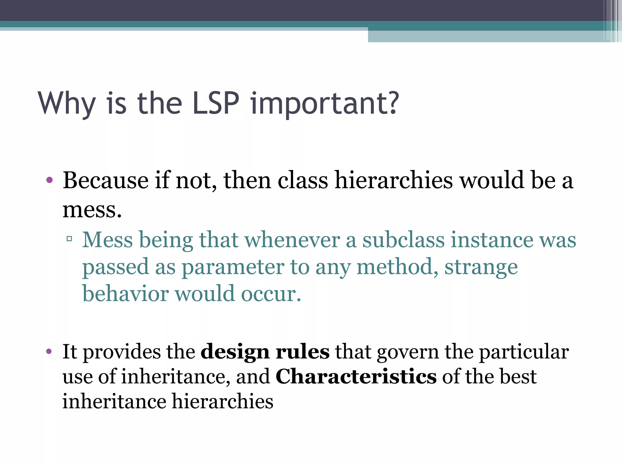 Why is the LSP important?

• Because if not, then class hierarchies would be a
  mess.
  ▫ Mess being that whenever a subclass instance was
    passed as parameter to any method, strange
    behavior would occur.

• It provides the design rules that govern the particular
  use of inheritance, and Characteristics of the best
  inheritance hierarchies
 