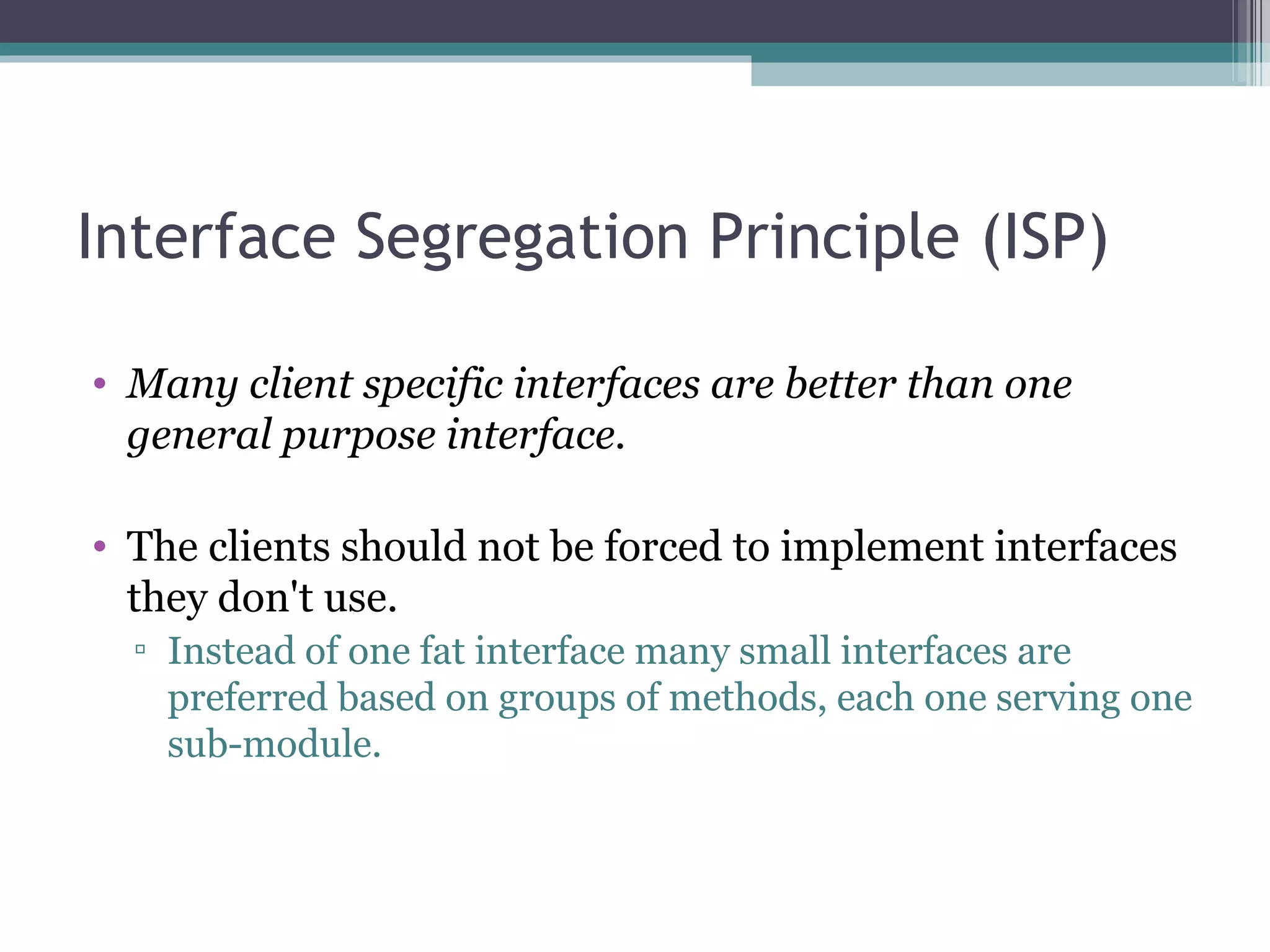 Interface Segregation Principle (ISP)

• Many client specific interfaces are better than one
  general purpose interface.

• The clients should not be forced to implement interfaces
  they don't use.
  ▫ Instead of one fat interface many small interfaces are
    preferred based on groups of methods, each one serving one
    sub-module.
 