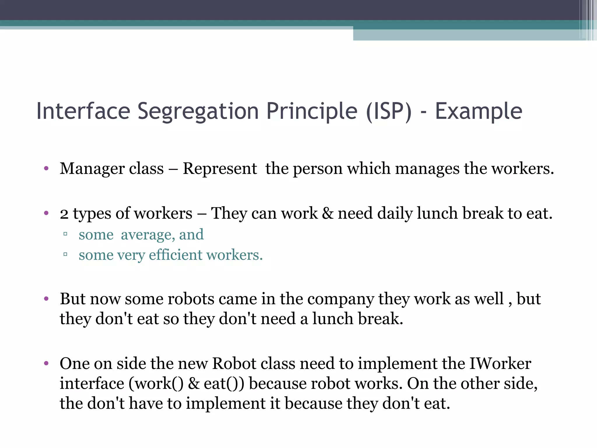 Interface Segregation Principle (ISP) - Example

• Manager class – Represent the person which manages the workers.

• 2 types of workers – They can work & need daily lunch break to eat.
  ▫ some average, and
  ▫ some very efficient workers.

• But now some robots came in the company they work as well , but
  they don't eat so they don't need a lunch break.

• One on side the new Robot class need to implement the IWorker
  interface (work() & eat()) because robot works. On the other side,
  the don't have to implement it because they don't eat.
 