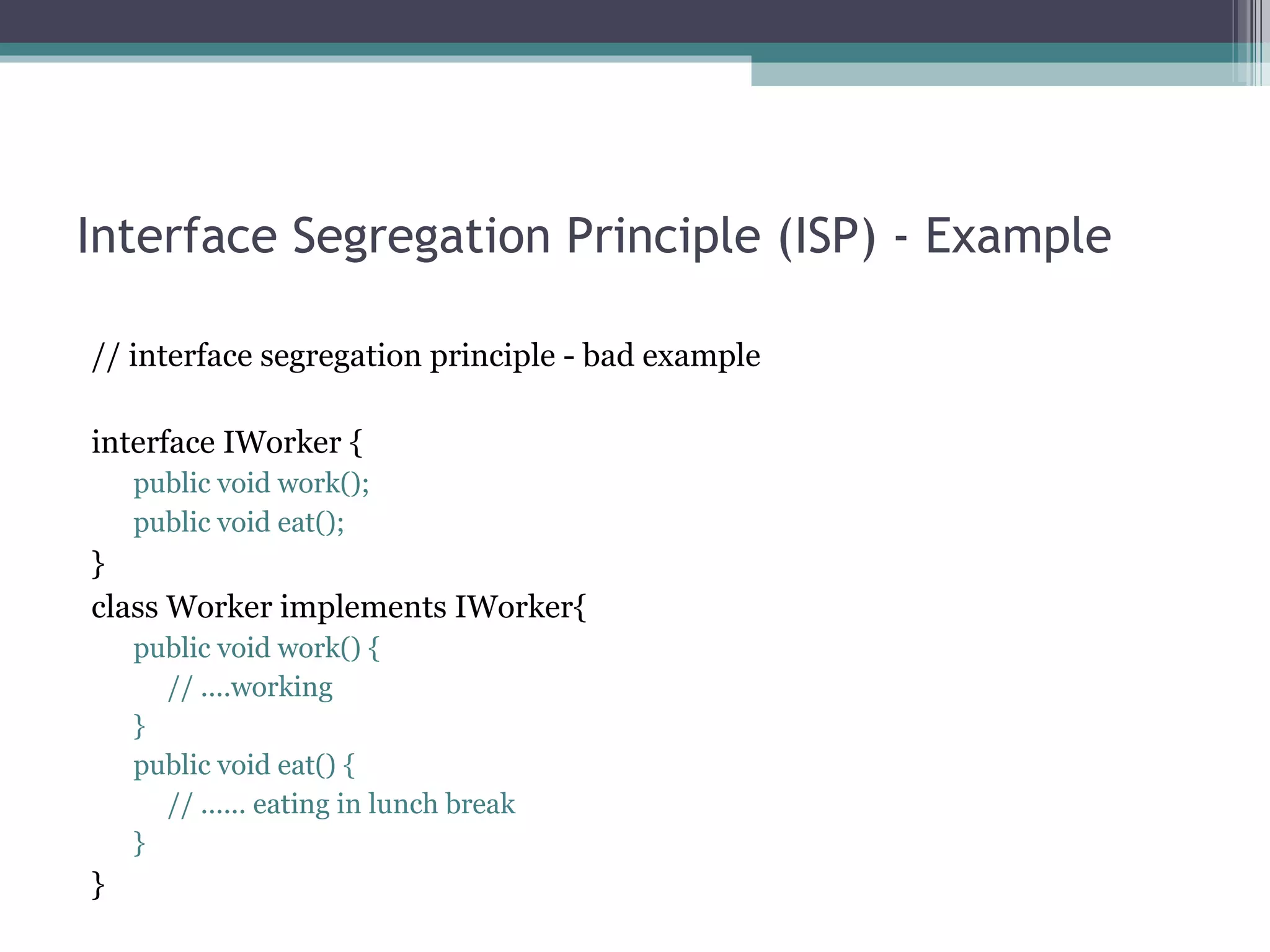 Interface Segregation Principle (ISP) - Example

// interface segregation principle - bad example

interface IWorker {
    public void work();
    public void eat();
}
class Worker implements IWorker{
    public void work() {
      // ....working
    }
    public void eat() {
      // ...... eating in lunch break
    }
}
 