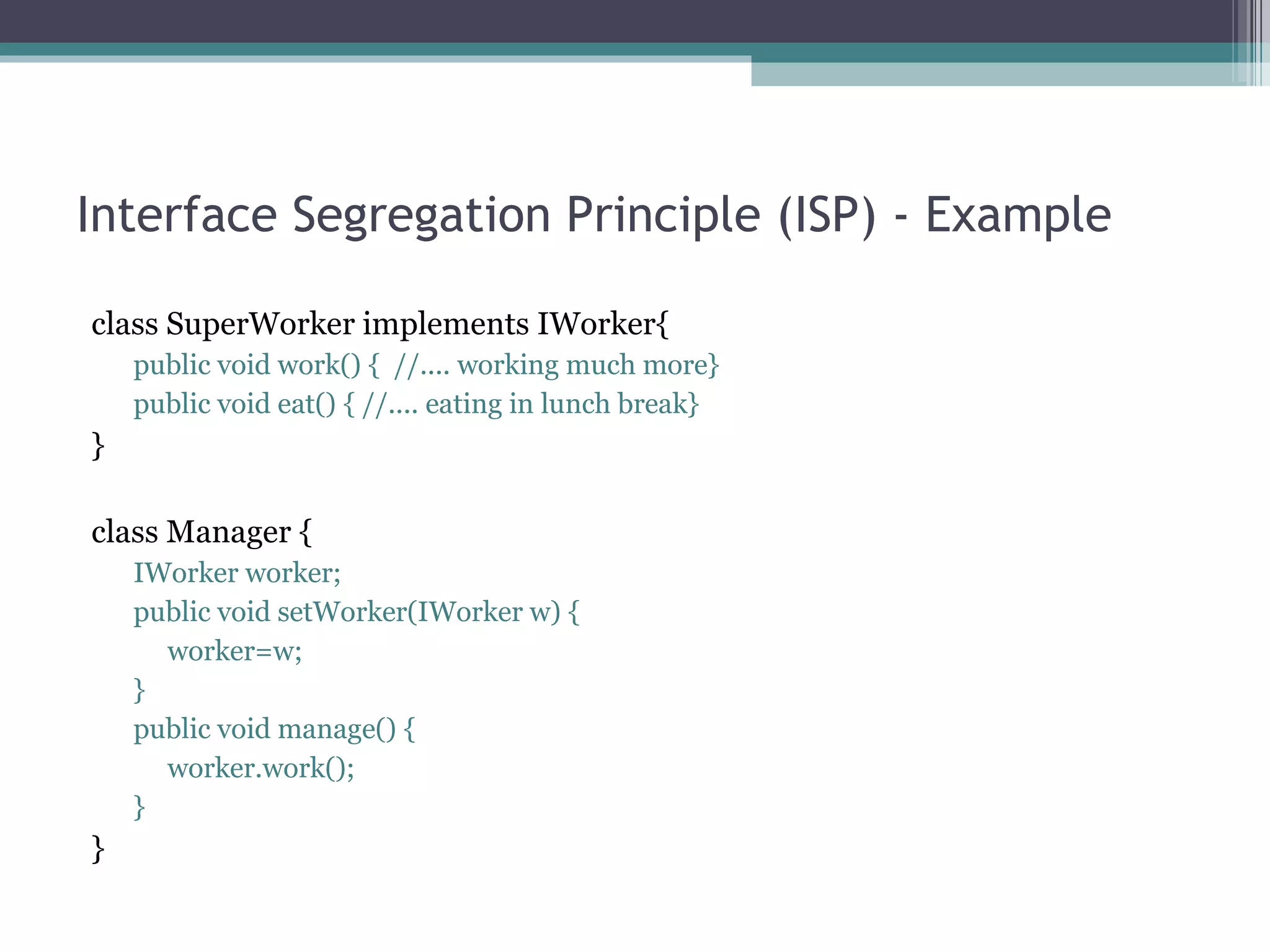 Interface Segregation Principle (ISP) - Example

class SuperWorker implements IWorker{
    public void work() { //.... working much more}
    public void eat() { //.... eating in lunch break}
}

class Manager {
    IWorker worker;
    public void setWorker(IWorker w) {
      worker=w;
    }
    public void manage() {
      worker.work();
    }
}
 