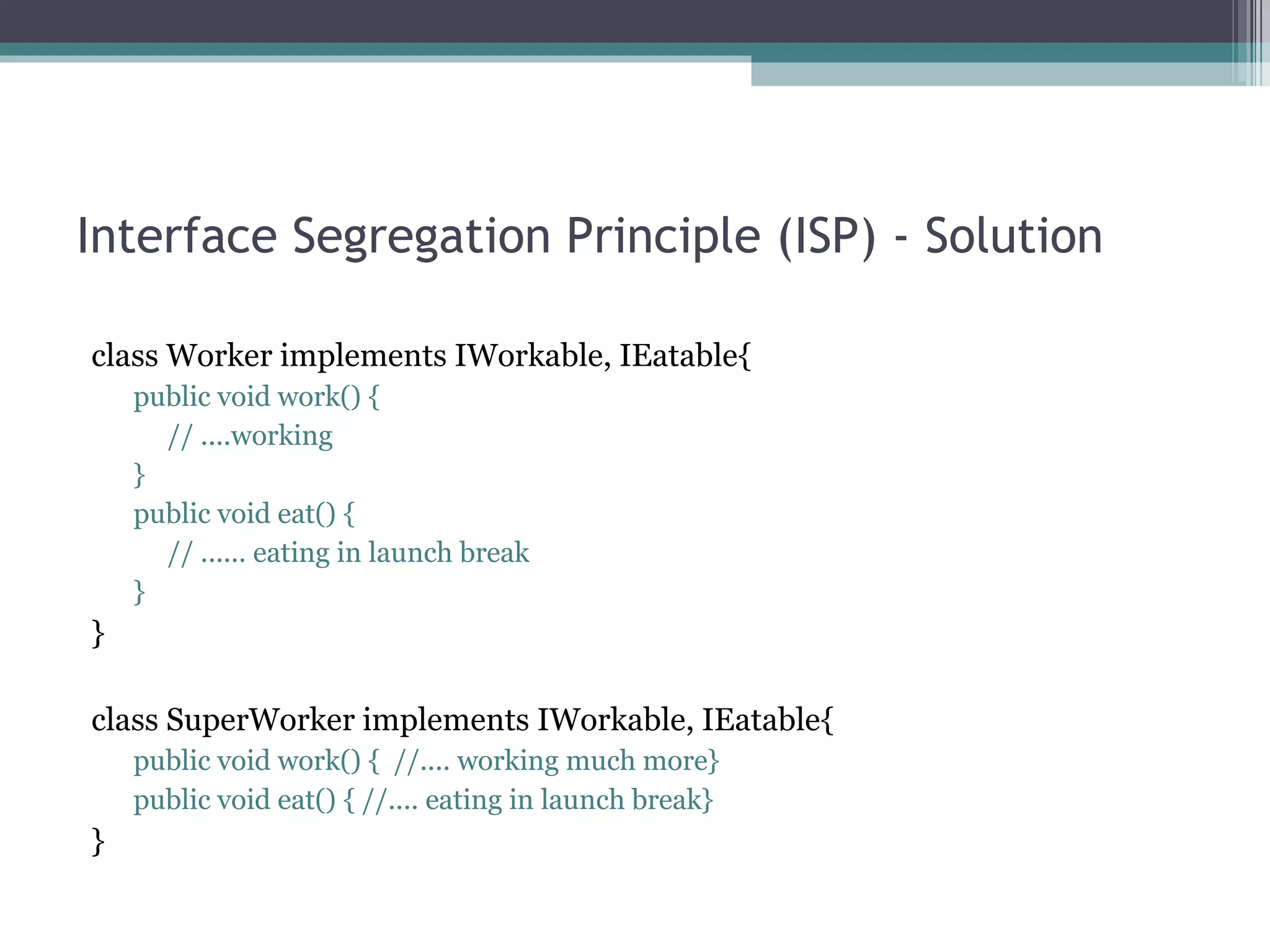 Interface Segregation Principle (ISP) - Solution

class Worker implements IWorkable, IEatable{
    public void work() {
      // ....working
    }
    public void eat() {
      // ...... eating in launch break
    }
}

class SuperWorker implements IWorkable, IEatable{
    public void work() { //.... working much more}
    public void eat() { //.... eating in launch break}
}
 