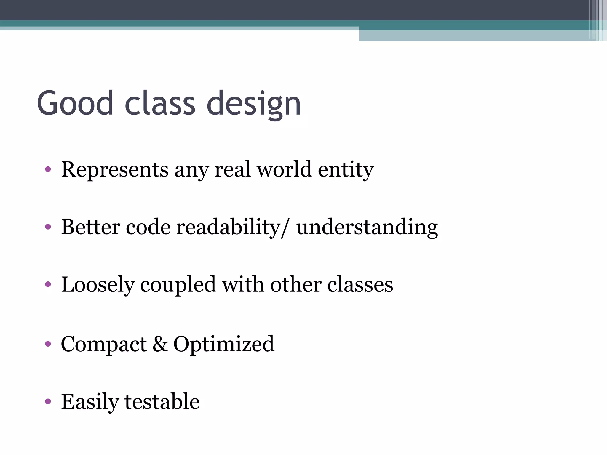 Good class design
• Represents any real world entity

• Better code readability/ understanding

• Loosely coupled with other classes

• Compact & Optimized

• Easily testable
 