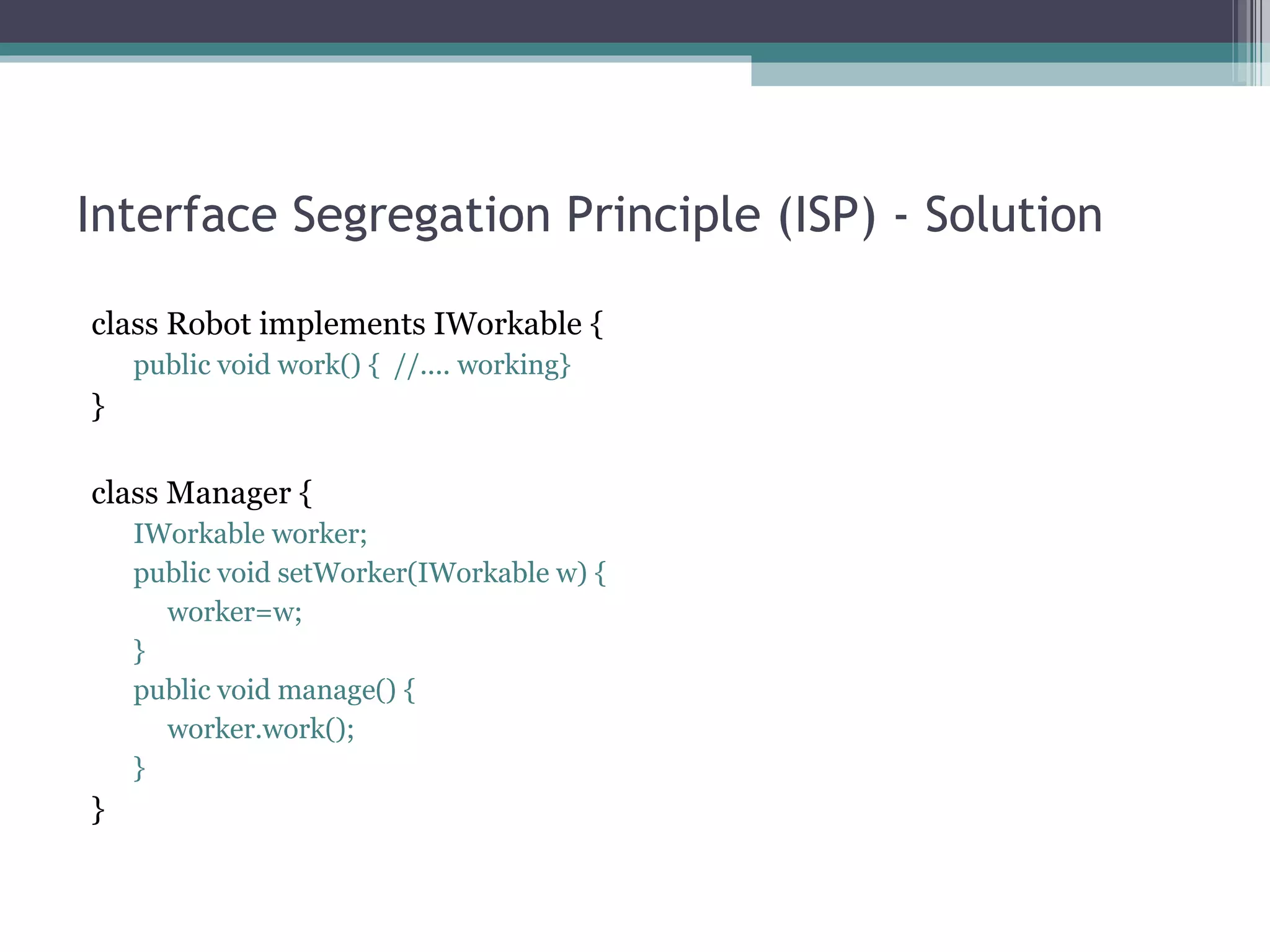 Interface Segregation Principle (ISP) - Solution

class Robot implements IWorkable {
    public void work() { //.... working}
}

class Manager {
    IWorkable worker;
    public void setWorker(IWorkable w) {
      worker=w;
    }
    public void manage() {
      worker.work();
    }
}
 