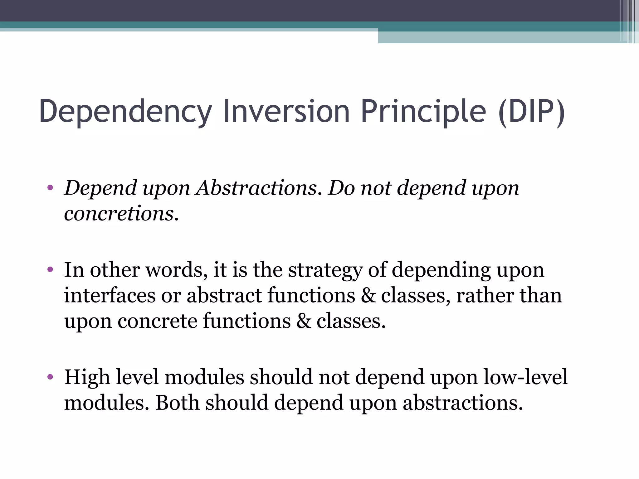 Dependency Inversion Principle (DIP)

• Depend upon Abstractions. Do not depend upon
  concretions.

• In other words, it is the strategy of depending upon
  interfaces or abstract functions & classes, rather than
  upon concrete functions & classes.

• High level modules should not depend upon low-level
  modules. Both should depend upon abstractions.
 