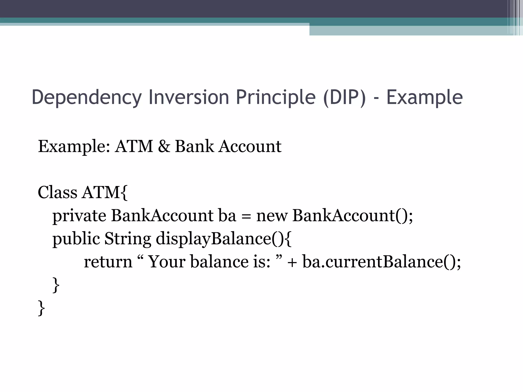 Dependency Inversion Principle (DIP) - Example

Example: ATM & Bank Account

Class ATM{
  private BankAccount ba = new BankAccount();
  public String displayBalance(){
      return “ Your balance is: ” + ba.currentBalance();
  }
}
 