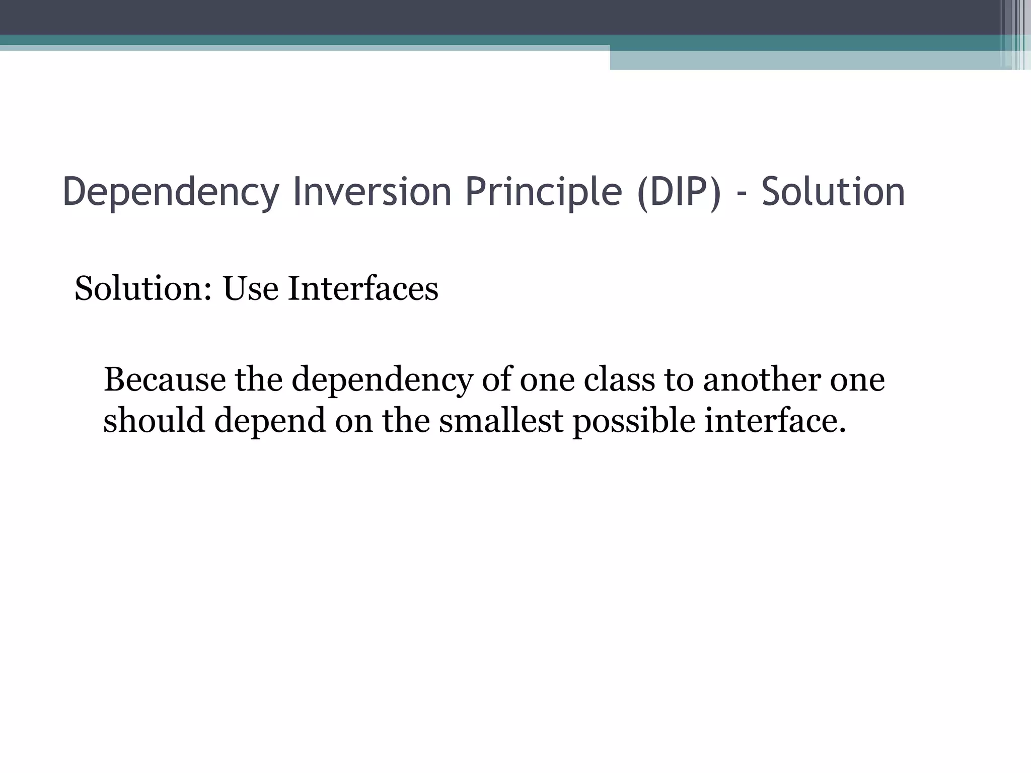 Dependency Inversion Principle (DIP) - Solution

Solution: Use Interfaces

  Because the dependency of one class to another one
  should depend on the smallest possible interface.
 