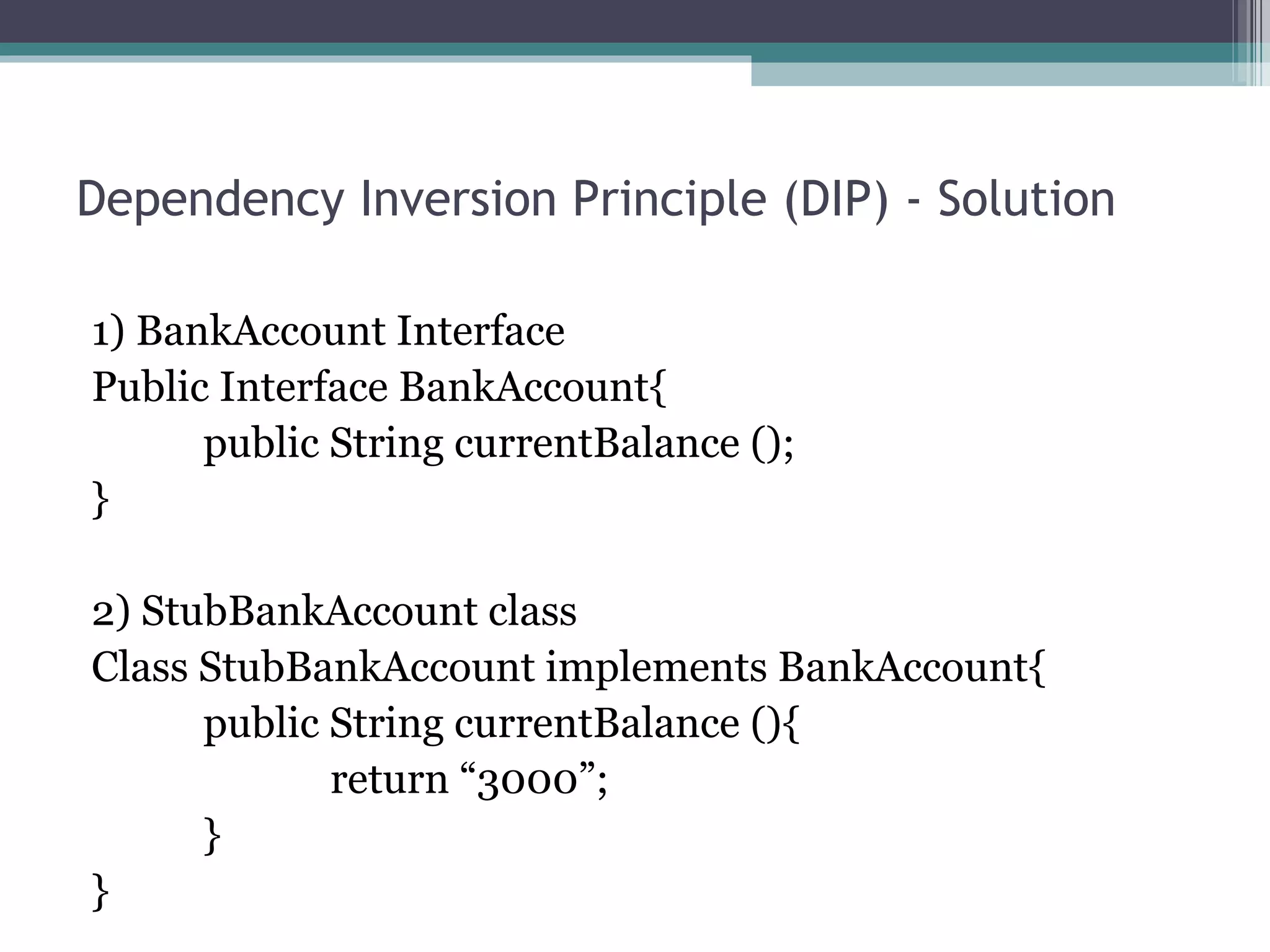 Dependency Inversion Principle (DIP) - Solution

1) BankAccount Interface
Public Interface BankAccount{
      public String currentBalance ();
}

2) StubBankAccount class
Class StubBankAccount implements BankAccount{
      public String currentBalance (){
             return “3000”;
      }
}
 
