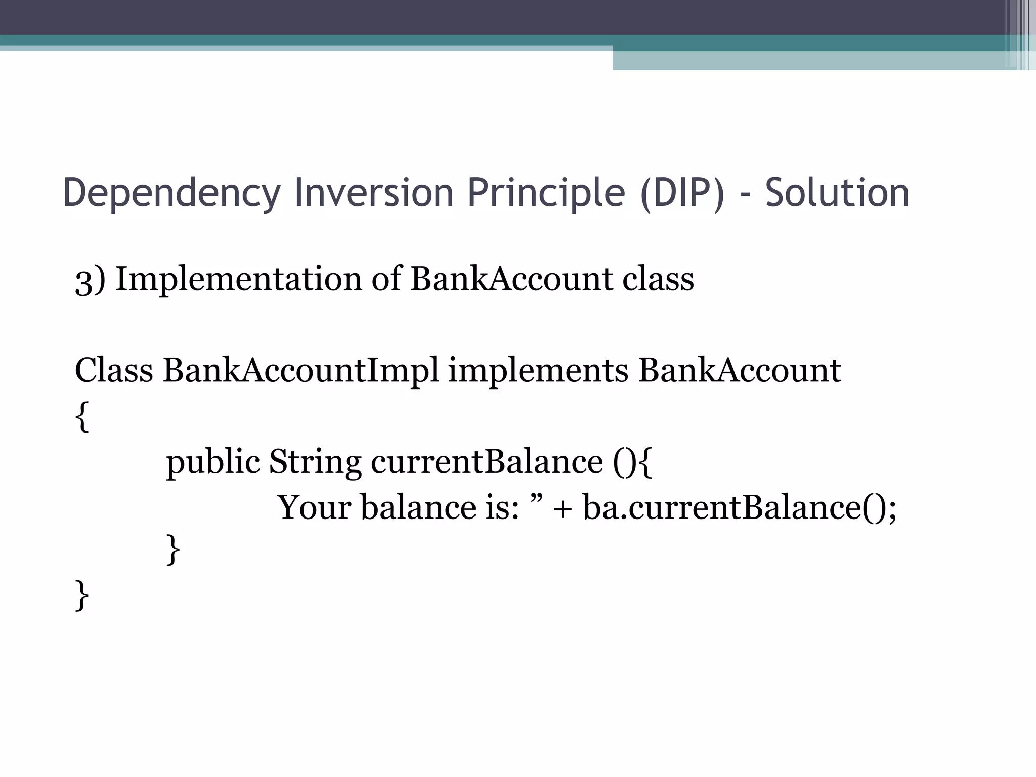 Dependency Inversion Principle (DIP) - Solution

3) Implementation of BankAccount class

Class BankAccountImpl implements BankAccount
{
      public String currentBalance (){
             Your balance is: ” + ba.currentBalance();
      }
}
 
