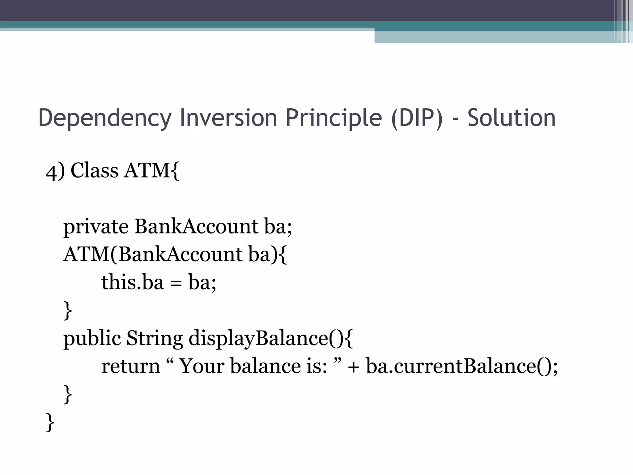 Dependency Inversion Principle (DIP) - Solution

4) Class ATM{

    private BankAccount ba;
    ATM(BankAccount ba){
        this.ba = ba;
    }
    public String displayBalance(){
        return “ Your balance is: ” + ba.currentBalance();
    }
}
 