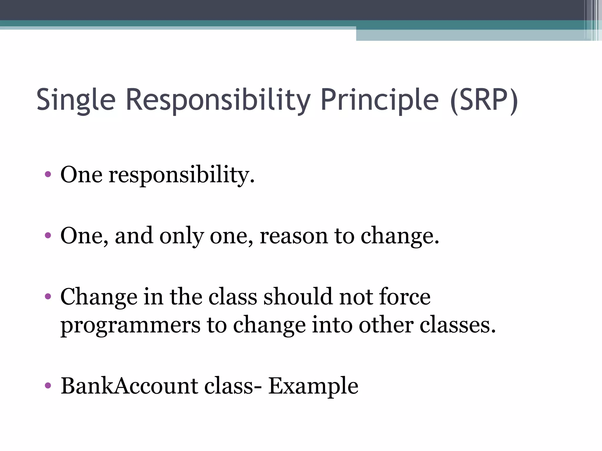 Single Responsibility Principle (SRP)

• One responsibility.

• One, and only one, reason to change.

• Change in the class should not force
  programmers to change into other classes.

• BankAccount class- Example
 