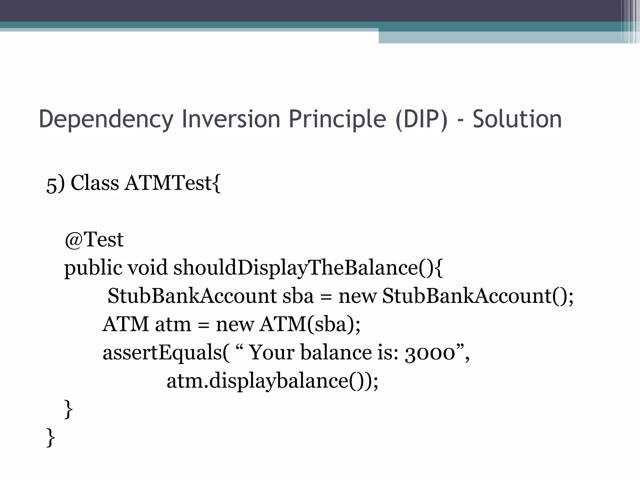Dependency Inversion Principle (DIP) - Solution

5) Class ATMTest{

    @Test
    public void shouldDisplayTheBalance(){
        StubBankAccount sba = new StubBankAccount();
       ATM atm = new ATM(sba);
       assertEquals( “ Your balance is: 3000”,
               atm.displaybalance());
    }
}
 