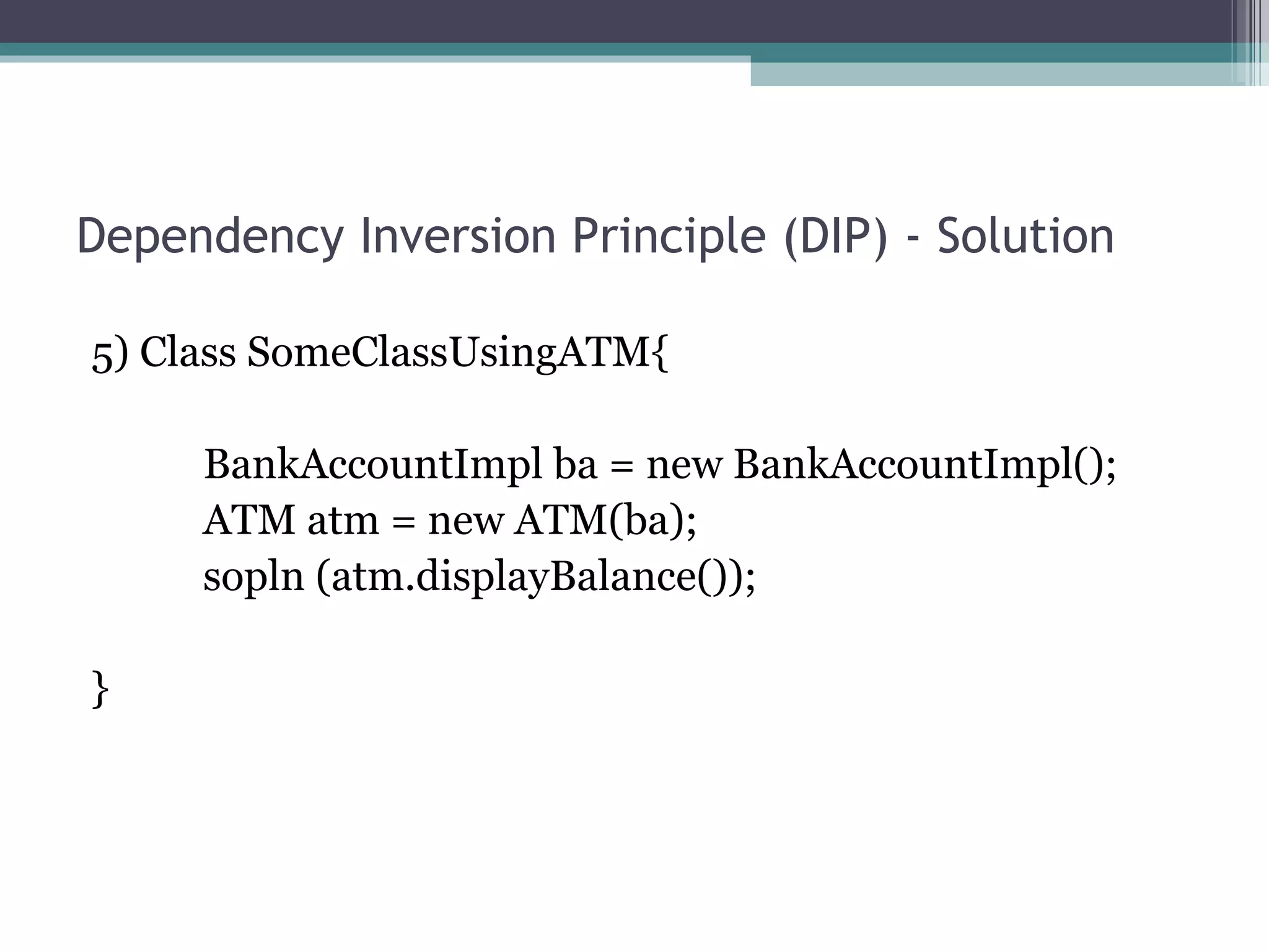 Dependency Inversion Principle (DIP) - Solution

5) Class SomeClassUsingATM{

     BankAccountImpl ba = new BankAccountImpl();
     ATM atm = new ATM(ba);
     sopln (atm.displayBalance());

}
 