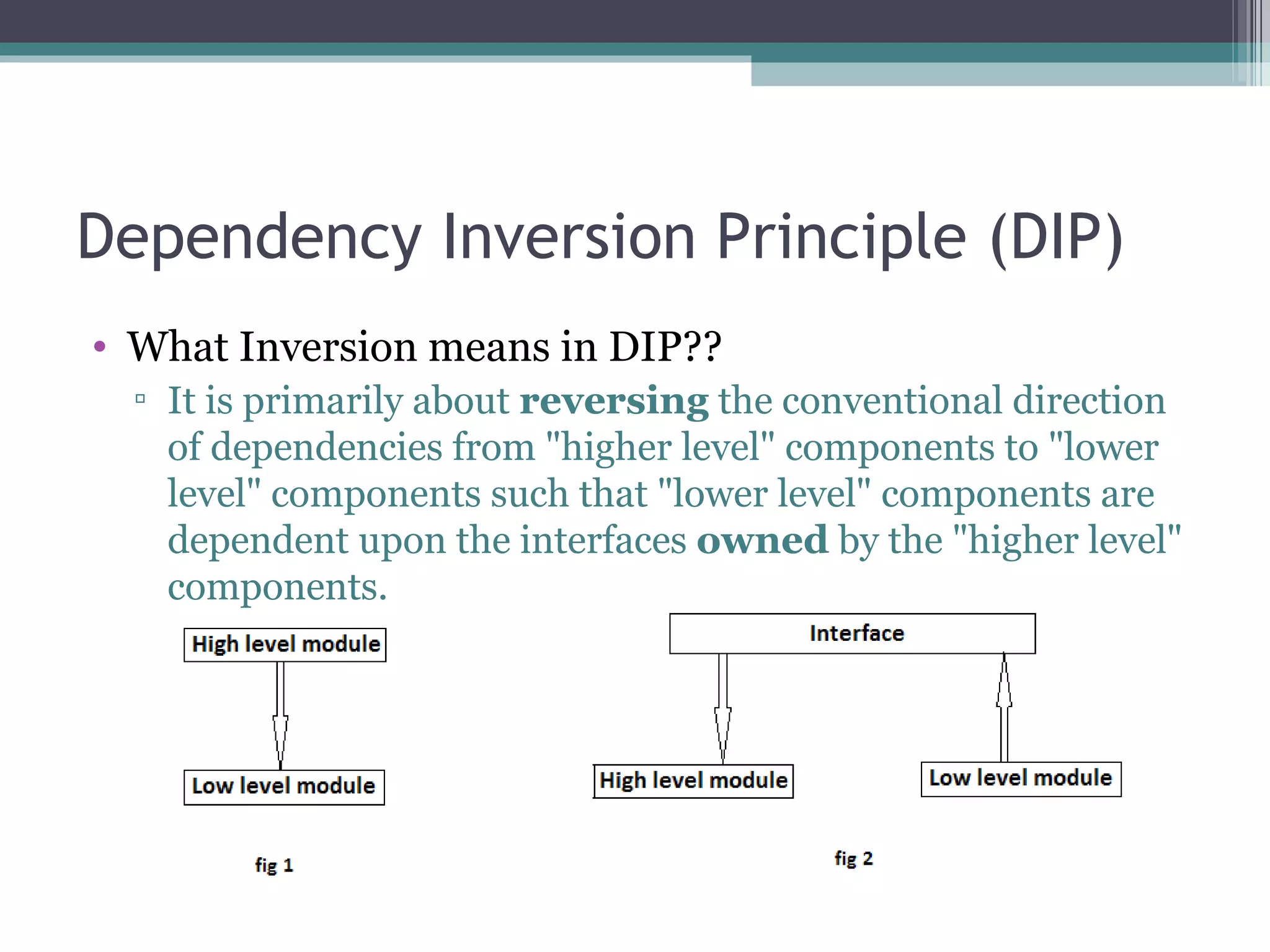 Dependency Inversion Principle (DIP)
• What Inversion means in DIP??
  ▫ It is primarily about reversing the conventional direction
    of dependencies from "higher level" components to "lower
    level" components such that "lower level" components are
    dependent upon the interfaces owned by the "higher level"
    components.
 