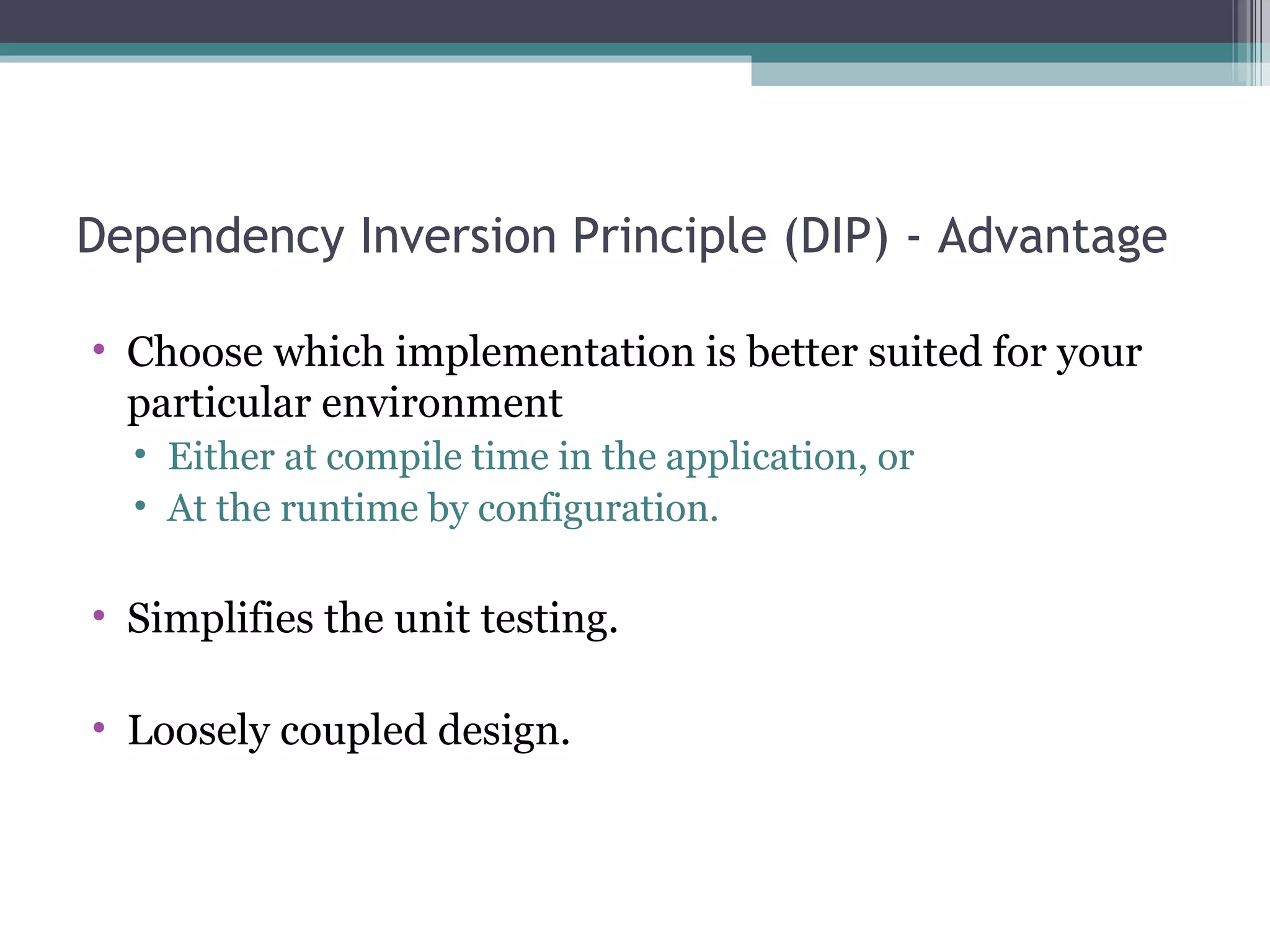 Dependency Inversion Principle (DIP) - Advantage

• Choose which implementation is better suited for your
  particular environment
  • Either at compile time in the application, or
  • At the runtime by configuration.

• Simplifies the unit testing.

• Loosely coupled design.
 