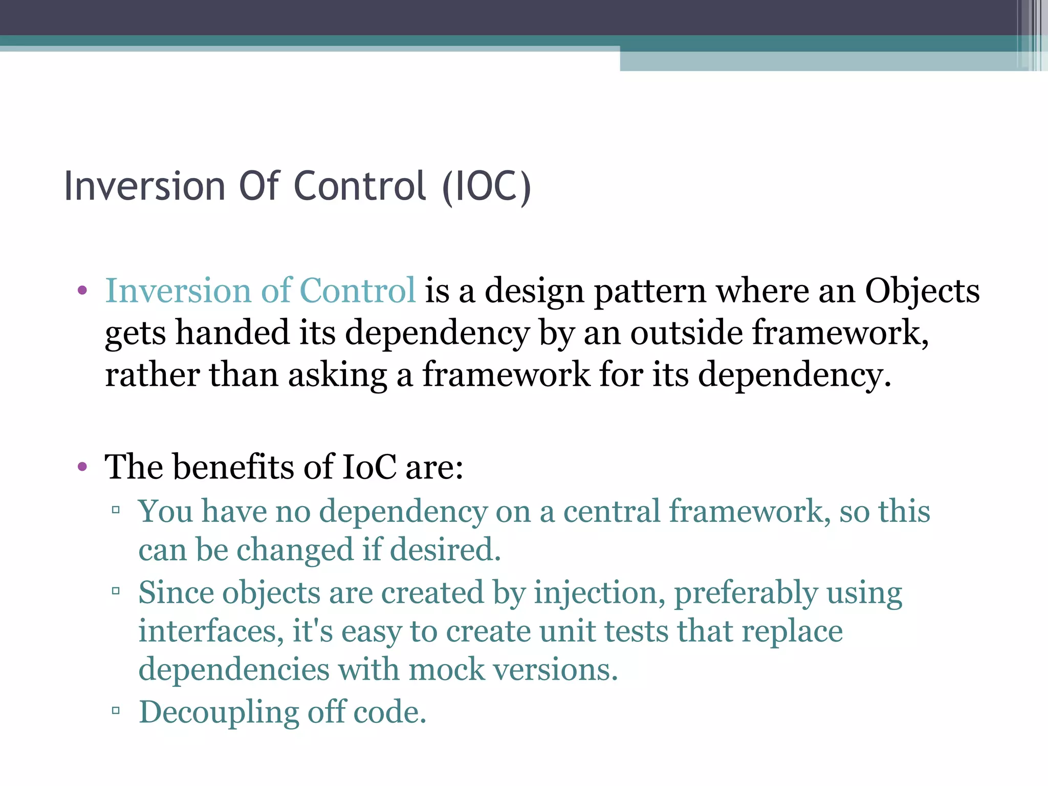 Inversion Of Control (IOC)

• Inversion of Control is a design pattern where an Objects
  gets handed its dependency by an outside framework,
  rather than asking a framework for its dependency.

• The benefits of IoC are:
  ▫ You have no dependency on a central framework, so this
    can be changed if desired.
  ▫ Since objects are created by injection, preferably using
    interfaces, it's easy to create unit tests that replace
    dependencies with mock versions.
  ▫ Decoupling off code.
 