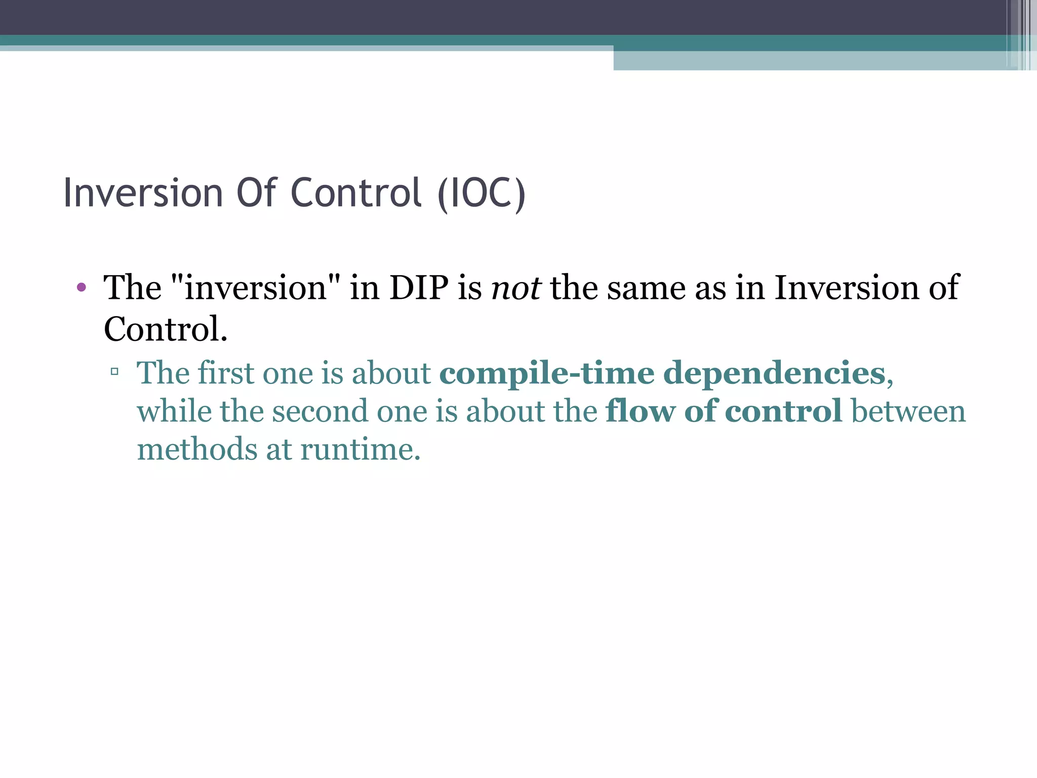 Inversion Of Control (IOC)

• The "inversion" in DIP is not the same as in Inversion of
  Control.
  ▫ The first one is about compile-time dependencies,
    while the second one is about the flow of control between
    methods at runtime.
 