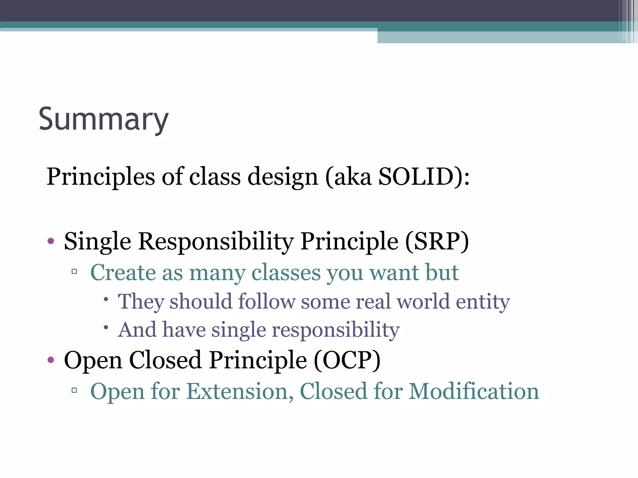 Summary
Principles of class design (aka SOLID):

• Single Responsibility Principle (SRP)
  ▫ Create as many classes you want but
      They should follow some real world entity
      And have single responsibility
• Open Closed Principle (OCP)
  ▫ Open for Extension, Closed for Modification
 