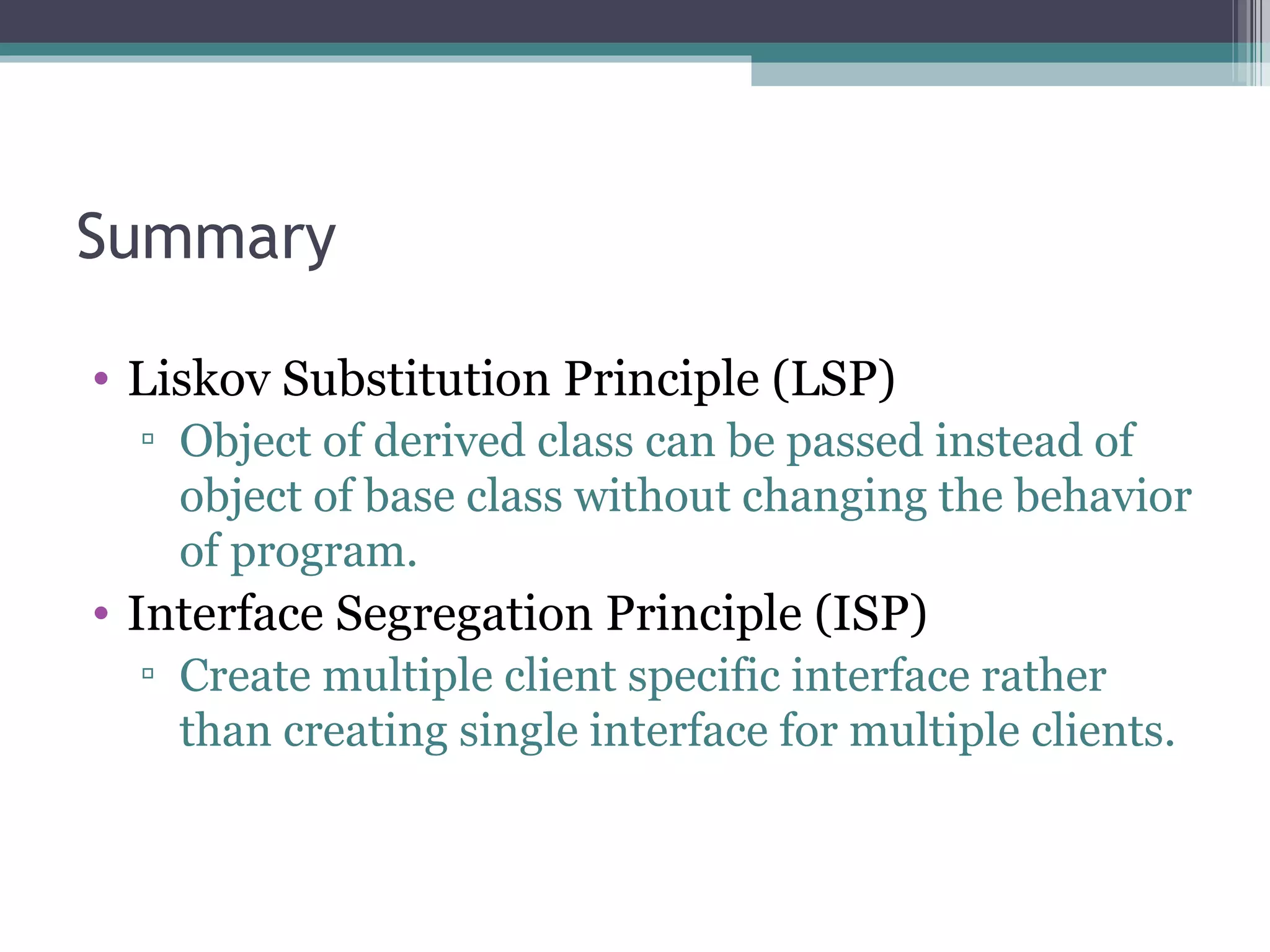 Summary

• Liskov Substitution Principle (LSP)
  ▫ Object of derived class can be passed instead of
    object of base class without changing the behavior
    of program.
• Interface Segregation Principle (ISP)
  ▫ Create multiple client specific interface rather
    than creating single interface for multiple clients.
 
