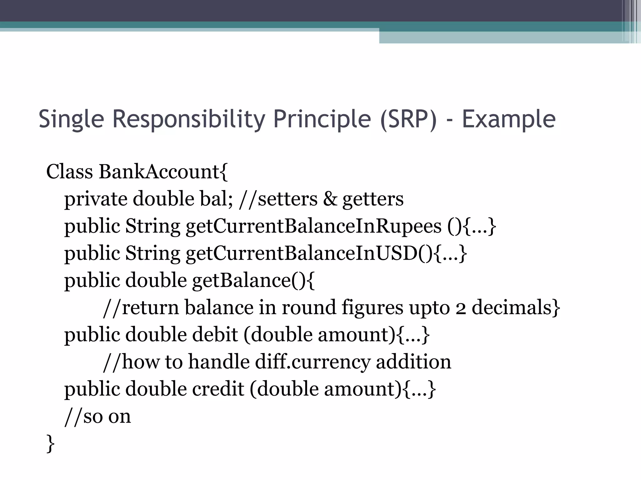 Single Responsibility Principle (SRP) - Example

Class BankAccount{
  private double bal; //setters & getters
  public String getCurrentBalanceInRupees (){…}
  public String getCurrentBalanceInUSD(){…}
  public double getBalance(){
      //return balance in round figures upto 2 decimals}
  public double debit (double amount){…}
      //how to handle diff.currency addition
  public double credit (double amount){…}
  //so on
}
 