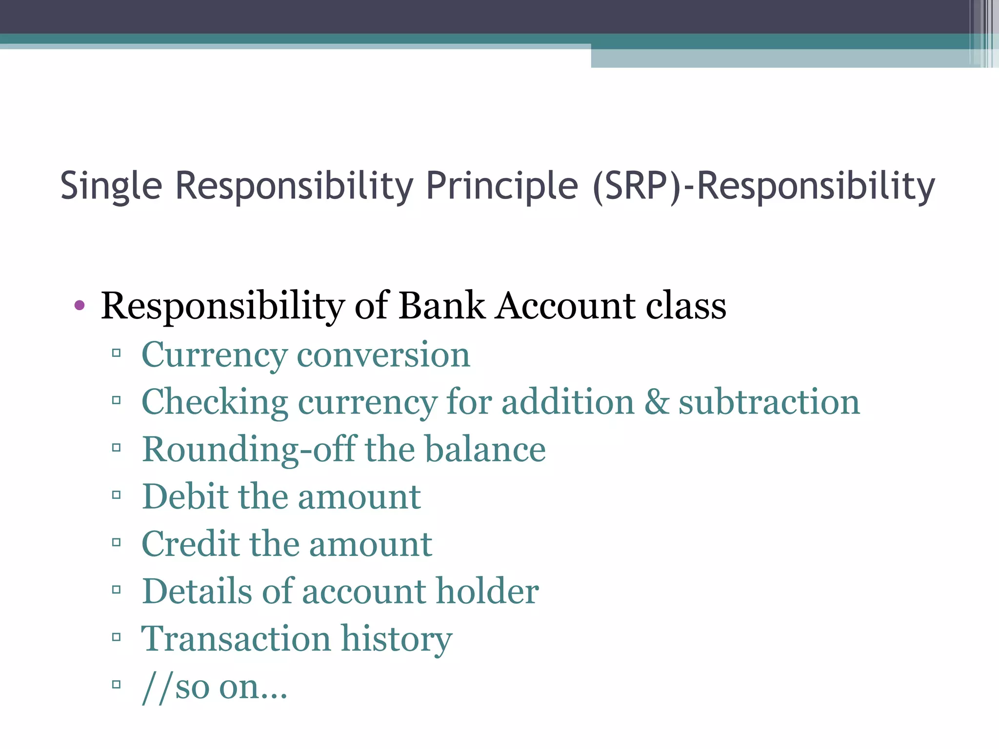 Single Responsibility Principle (SRP)-Responsibility


• Responsibility of Bank Account class
  ▫   Currency conversion
  ▫   Checking currency for addition & subtraction
  ▫   Rounding-off the balance
  ▫   Debit the amount
  ▫   Credit the amount
  ▫   Details of account holder
  ▫   Transaction history
  ▫   //so on…
 