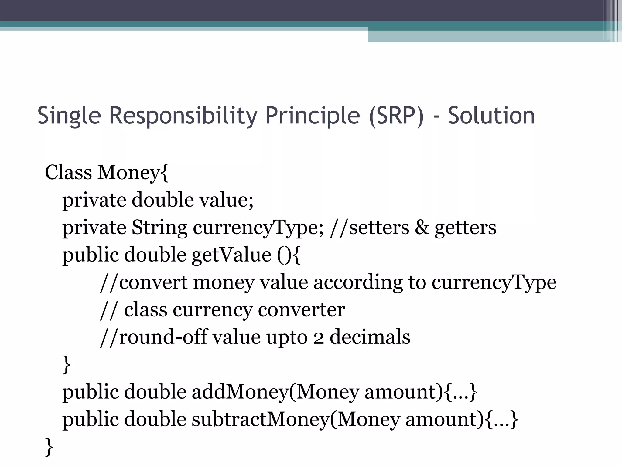 Single Responsibility Principle (SRP) - Solution

Class Money{
  private double value;
  private String currencyType; //setters & getters
  public double getValue (){
      //convert money value according to currencyType
      // class currency converter
      //round-off value upto 2 decimals
  }
  public double addMoney(Money amount){…}
  public double subtractMoney(Money amount){…}
}
 