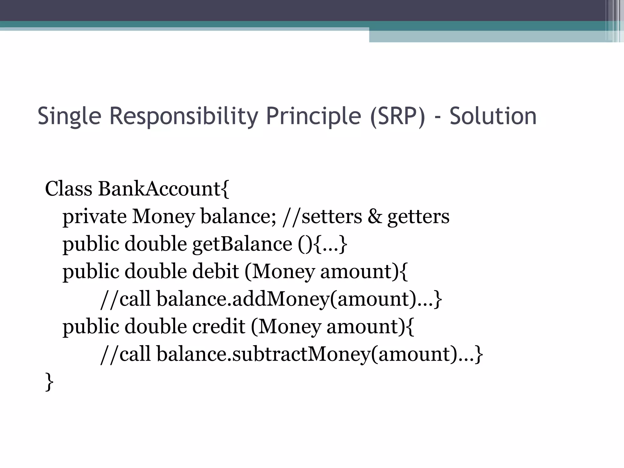Single Responsibility Principle (SRP) - Solution

Class BankAccount{
  private Money balance; //setters & getters
  public double getBalance (){…}
  public double debit (Money amount){
      //call balance.addMoney(amount)…}
  public double credit (Money amount){
      //call balance.subtractMoney(amount)…}
}
 
