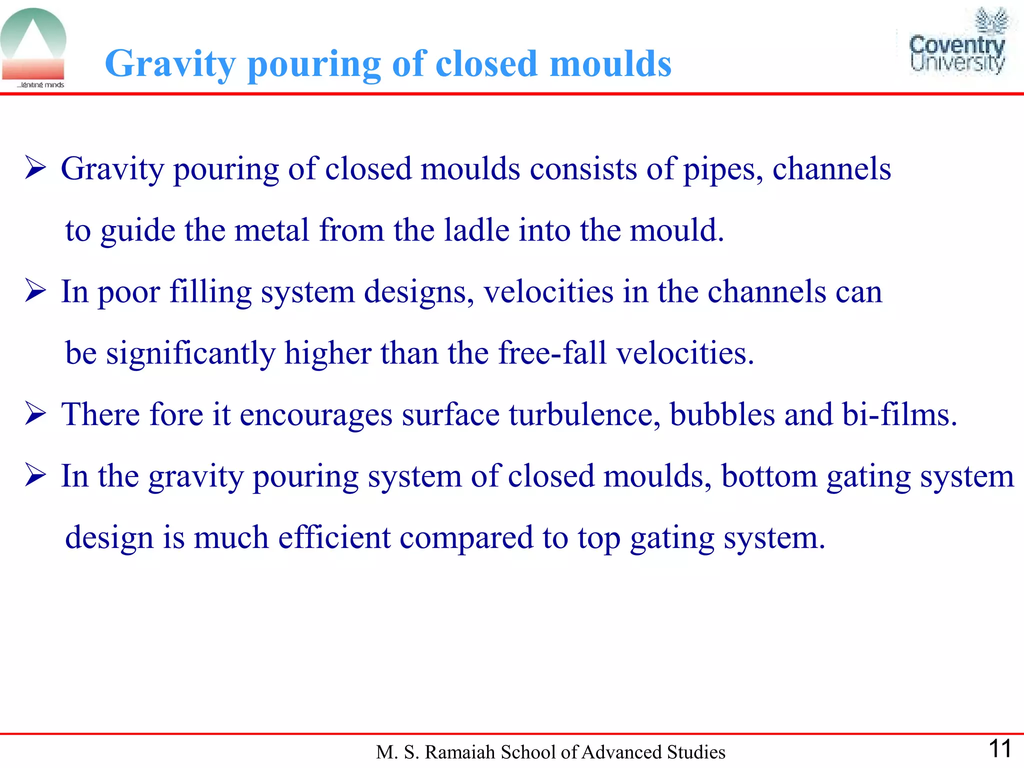 Gravity pouring of closed moulds

 Gravity pouring of closed moulds consists of pipes, channels
   to guide the metal from the ladle into the mould.
 In poor filling system designs, velocities in the channels can
   be significantly higher than the free-fall velocities.
 There fore it encourages surface turbulence, bubbles and bi-films.
 In the gravity pouring system of closed moulds, bottom gating system
   design is much efficient compared to top gating system.




                           M. S. Ramaiah School of Advanced Studies    11
 