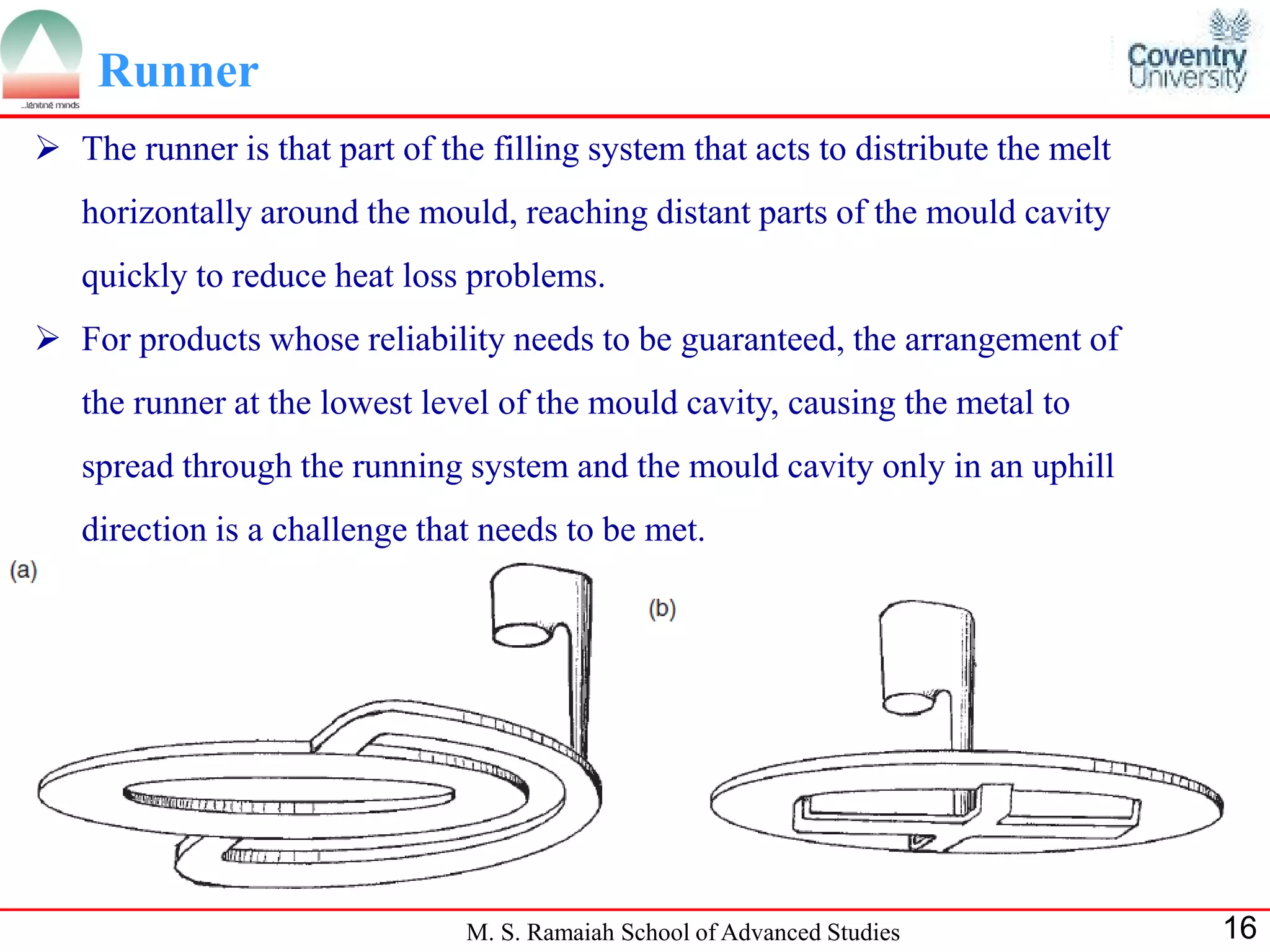Runner
 The runner is that part of the filling system that acts to distribute the melt
   horizontally around the mould, reaching distant parts of the mould cavity
   quickly to reduce heat loss problems.
 For products whose reliability needs to be guaranteed, the arrangement of
   the runner at the lowest level of the mould cavity, causing the metal to
   spread through the running system and the mould cavity only in an uphill
   direction is a challenge that needs to be met.




                                M. S. Ramaiah School of Advanced Studies           16
 