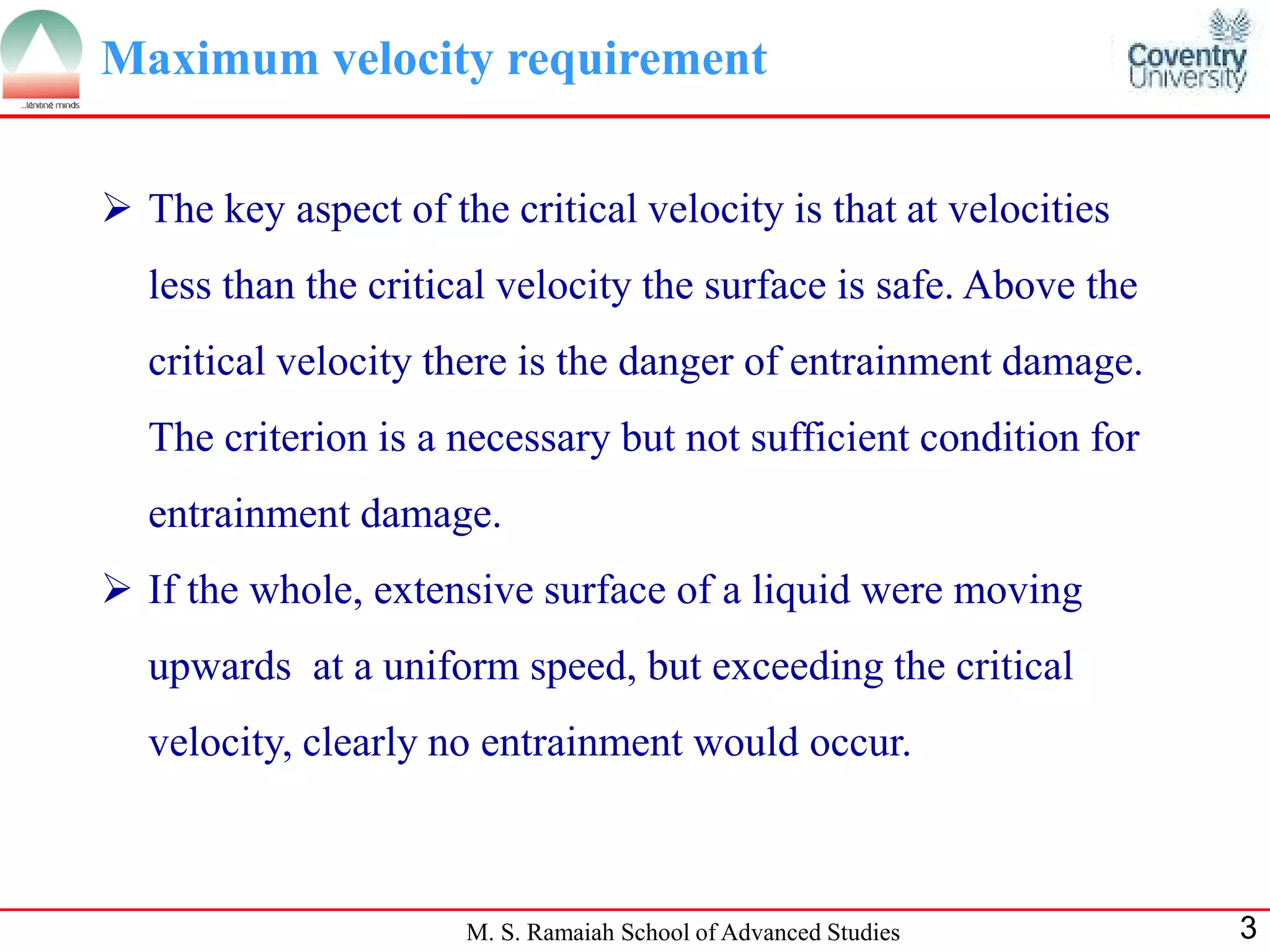 Maximum velocity requirement


 The key aspect of the critical velocity is that at velocities
  less than the critical velocity the surface is safe. Above the
  critical velocity there is the danger of entrainment damage.
  The criterion is a necessary but not sufficient condition for
  entrainment damage.
 If the whole, extensive surface of a liquid were moving
  upwards at a uniform speed, but exceeding the critical
  velocity, clearly no entrainment would occur.



                      M. S. Ramaiah School of Advanced Studies     3
 