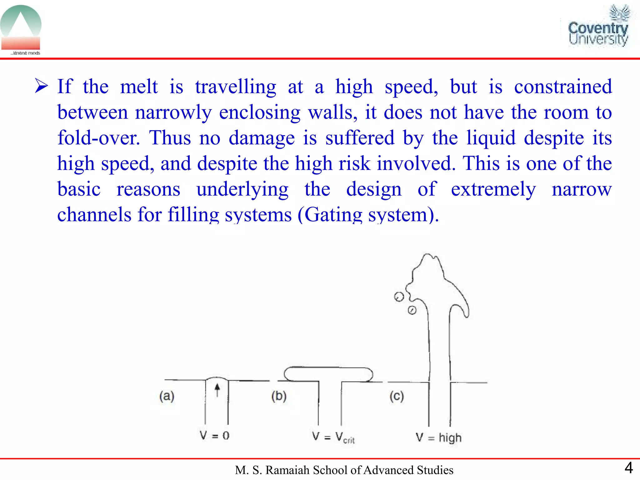  If the melt is travelling at a high speed, but is constrained
  between narrowly enclosing walls, it does not have the room to
  fold-over. Thus no damage is suffered by the liquid despite its
  high speed, and despite the high risk involved. This is one of the
  basic reasons underlying the design of extremely narrow
  channels for filling systems (Gating system).




                       M. S. Ramaiah School of Advanced Studies        4
 