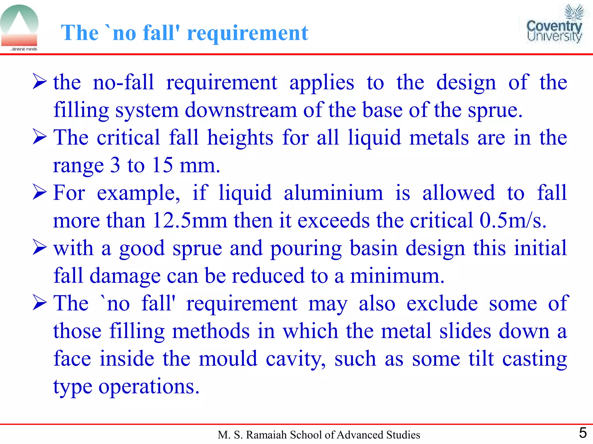 The `no fall' requirement

 the no-fall requirement applies to the design of the
  filling system downstream of the base of the sprue.
 The critical fall heights for all liquid metals are in the
  range 3 to 15 mm.
 For example, if liquid aluminium is allowed to fall
  more than 12.5mm then it exceeds the critical 0.5m/s.
 with a good sprue and pouring basin design this initial
  fall damage can be reduced to a minimum.
 The `no fall' requirement may also exclude some of
  those filling methods in which the metal slides down a
  face inside the mould cavity, such as some tilt casting
  type operations.
                    M. S. Ramaiah School of Advanced Studies   5
 