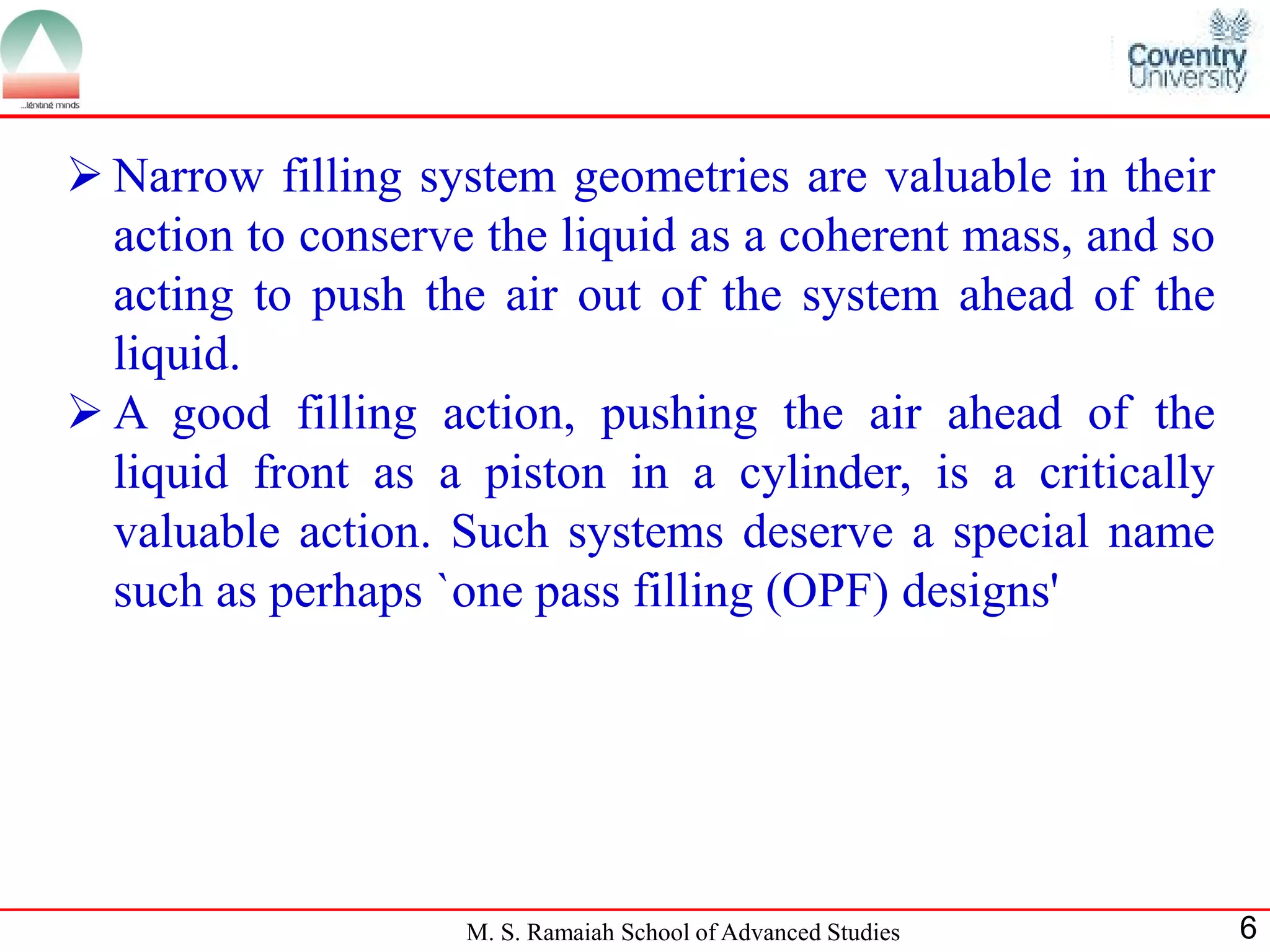  Narrow filling system geometries are valuable in their
  action to conserve the liquid as a coherent mass, and so
  acting to push the air out of the system ahead of the
  liquid.
 A good filling action, pushing the air ahead of the
  liquid front as a piston in a cylinder, is a critically
  valuable action. Such systems deserve a special name
  such as perhaps `one pass filling (OPF) designs'




                    M. S. Ramaiah School of Advanced Studies   6
 