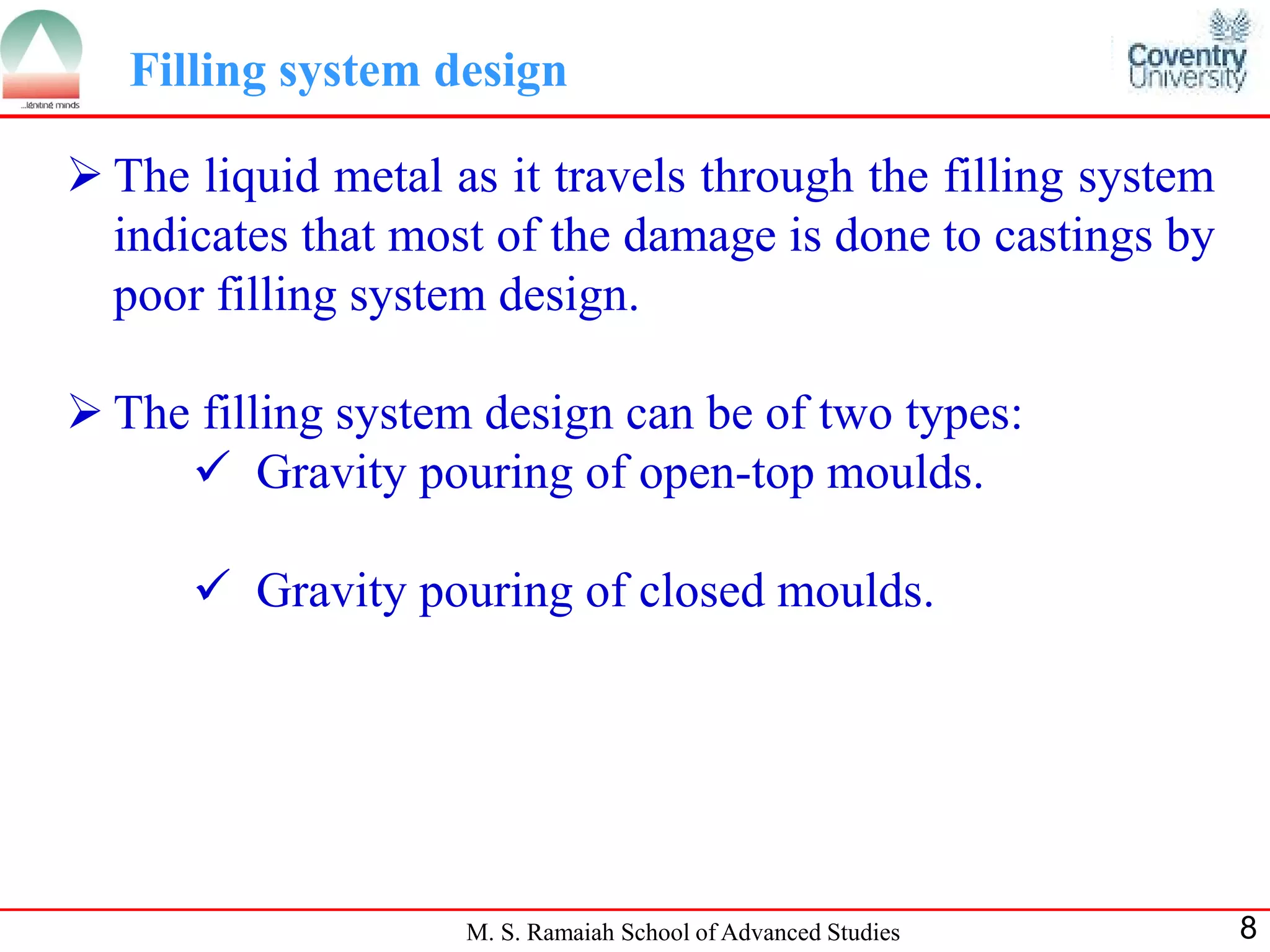 Filling system design

 The liquid metal as it travels through the filling system
  indicates that most of the damage is done to castings by
  poor filling system design.

 The filling system design can be of two types:
      Gravity pouring of open-top moulds.

       Gravity pouring of closed moulds.




                    M. S. Ramaiah School of Advanced Studies   8
 