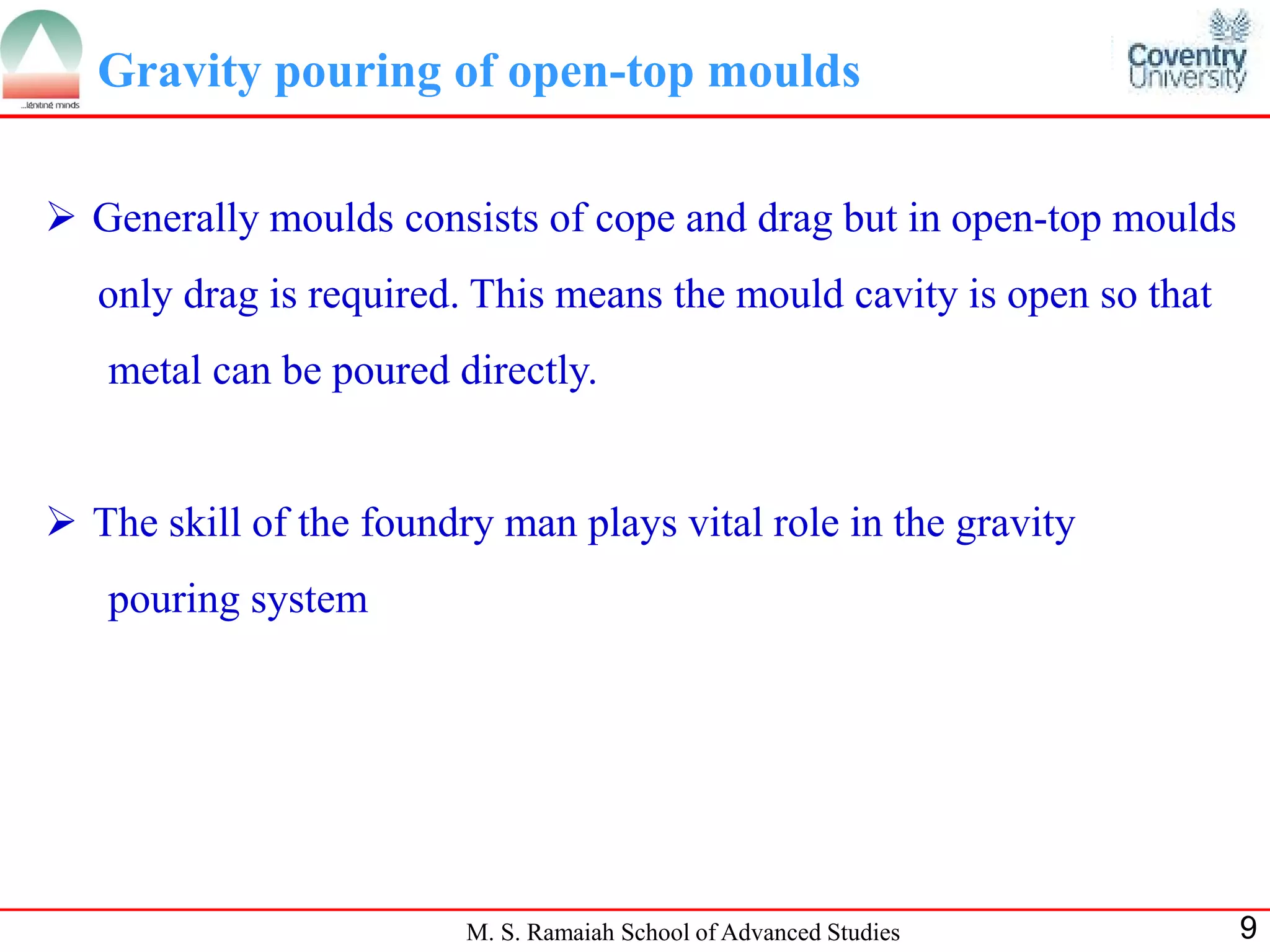Gravity pouring of open-top moulds

 Generally moulds consists of cope and drag but in open-top moulds
   only drag is required. This means the mould cavity is open so that
   metal can be poured directly.


 The skill of the foundry man plays vital role in the gravity
   pouring system




                         M. S. Ramaiah School of Advanced Studies       9
 