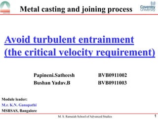 Metal casting and joining process


 Avoid turbulent entrainment
 (the critical velocity requirement)

                 Papineni.Satheesh                      BVB0911002
                 Bushan Yadav.B                         BVB0911003


Module leader:
M.r. K.N. Ganapathi
MSRSAS, Bangalore
                           M. S. Ramaiah School of Advanced Studies   1
 