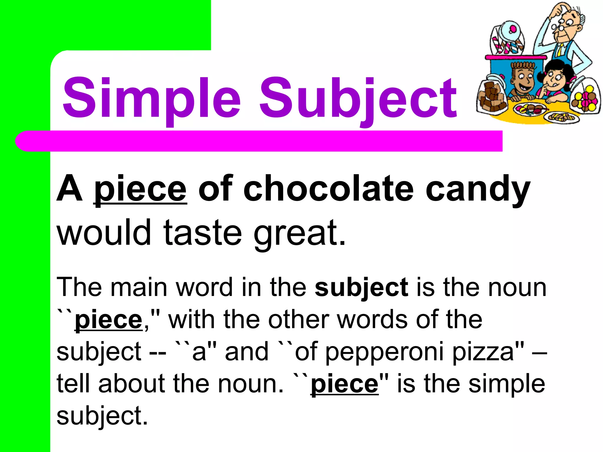 Simple Subject
A piece of chocolate candy
would taste great.
The main word in the subject is the noun
``piece,'' with the other words of the
subject -- ``a'' and ``of pepperoni pizza'' –
tell about the noun. ``piece'' is the simple
subject.
 