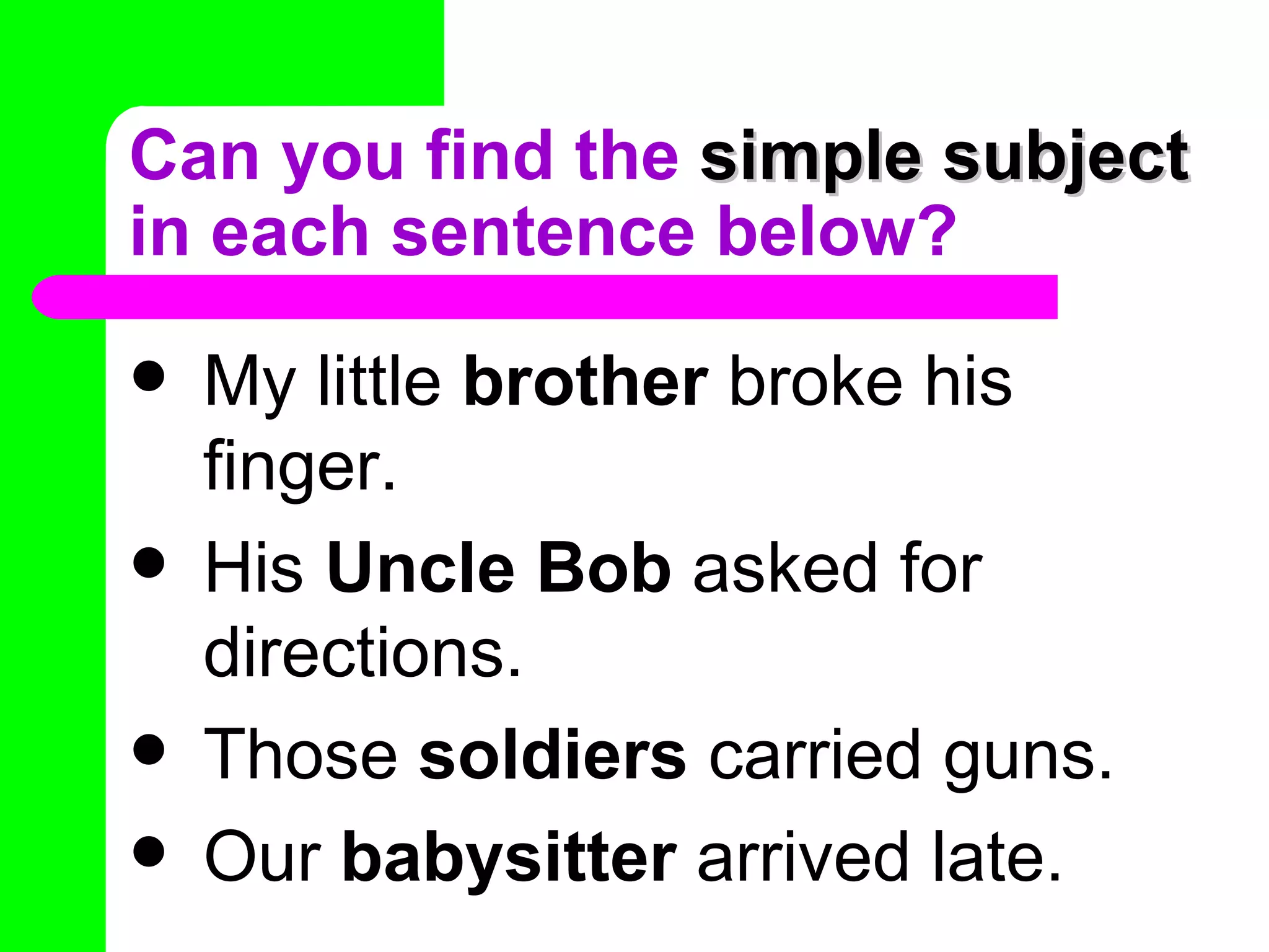 Can you find the simple subject
in each sentence below?
   My little brother broke his
    finger.
   His Uncle Bob asked for
    directions.
   Those soldiers carried guns.
   Our babysitter arrived late.
 