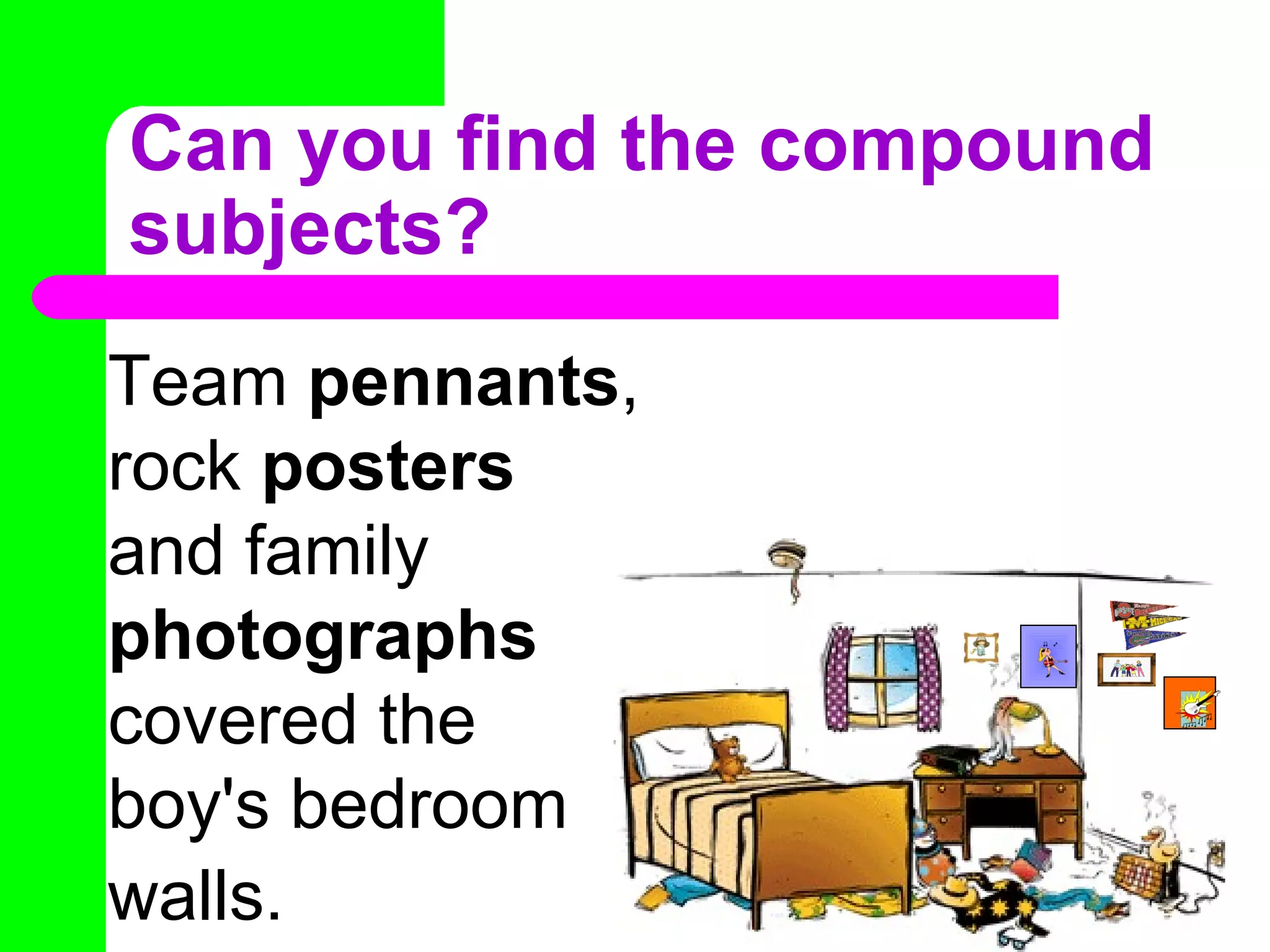 Can you find the compound
subjects?
Team pennants,
rock posters
and family
photographs
covered the
boy's bedroom
walls.
 
