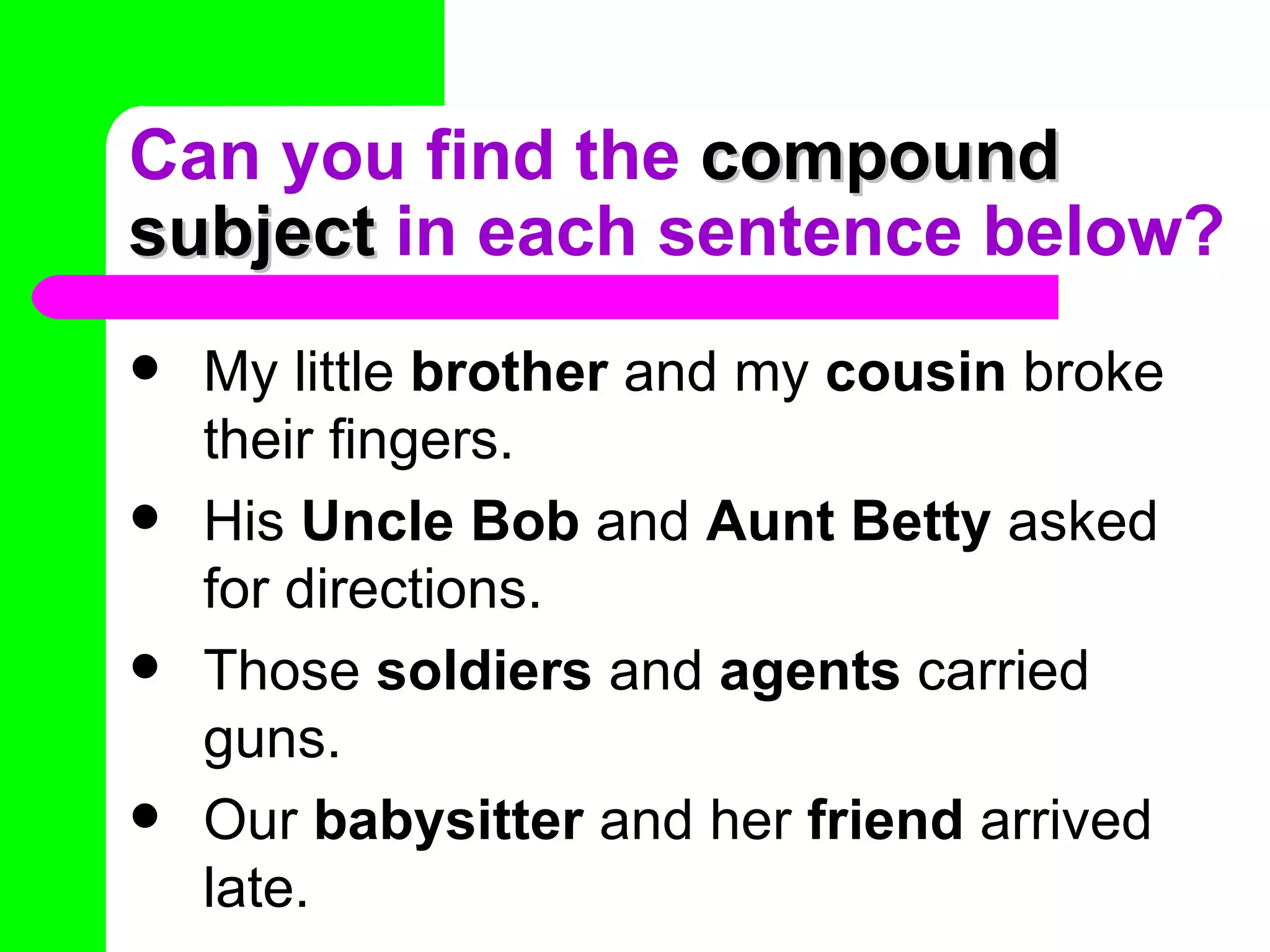 Can you find the compound
subject in each sentence below?
   My little brother and my cousin broke
    their fingers.
   His Uncle Bob and Aunt Betty asked
    for directions.
   Those soldiers and agents carried
    guns.
   Our babysitter and her friend arrived
    late.
 