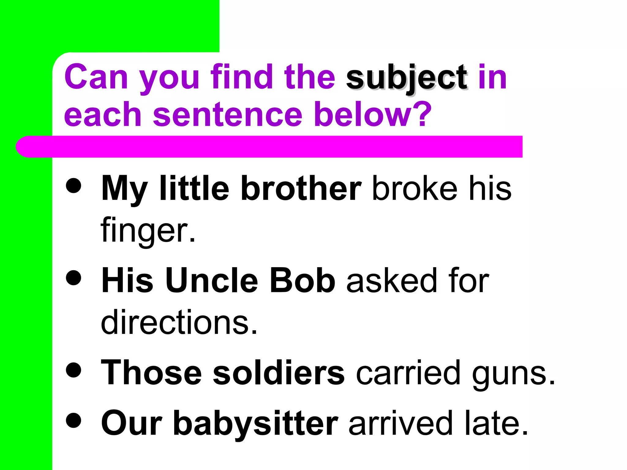 Can you find the subject in
each sentence below?
   My little brother broke his
    finger.
   His Uncle Bob asked for
    directions.
   Those soldiers carried guns.
   Our babysitter arrived late.
 